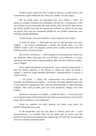 ~ 52 ~
Fechei a porta atrás de mim e cruzei os braços, e então disse a ele
exatamente o quão idiota ele era. Para seu crédito, ele não negou.
Ele me pediu para me aproximar. Era uma ordem, e Deus me
ajude, eu sempre respondi aos comandos. Fui até ele, e ele passou a mão
nas minhas costas descendo até onde minha saia terminava logo abaixo
da minha bunda. Seu anel de casamento brilhava na baixa luz de néon
do quarto. Seu anel de casamento fodido do seu fodido casamento com
Penélope fodida Middleton.
Tentei recuar, mas ele estendeu a mão e agarrou meu braço.
E então ele disse: — Você sabe por que eu não me casei com você,
Poppy? — ele estava acariciando o interior da minha coxa e eu não
poderia evitar e dei um pequeno passo para o lado, só para abrir as
minhas pernas um pouco mais.
Ele sorriu e continuou. — Não é porque eu não queria me casar com
um Danforth. Deus sabe que com sua família e seu dinheiro e os seus
cérebros, você teria sido a esposa perfeita. Mas nós dois sabemos melhor,
não é, Poppy?
Seus dedos finalmente encontraram o que estavam procurando, o
laço da minha calcinha, e ele fechou os dedos ao redor do tecido e
rasgou, o material frágil abrindo facilmente, concedendo-lhe o acesso a
minha buceta.
— No fundo, — disse ele, continuando seu pensamento, me
tocando, me tocando tanto agora, — no fundo, nós dois sabemos que você
é uma pequena vagabunda. Sim, com um fundo perfeito e uma educação
perfeita, mas você foi feita para ser uma prostituta, Poppy, não uma
mulher.
Eu disse a ele para ir se foder, e então ele disse: — Você acha que
eu só apareci aqui acidentalmente? Eu estive procurando por você há três
anos. Você é minha ou você esqueceu?
Como eu poderia ser dele quando ele tinha uma porra de
mulher? Perguntei isso a ele.
E ele respondeu que ele não dava a mínima para ela - o que
provavelmente é a verdade. Mas ele me disse que se casou com ela
porque ele precisava de alguém boa, alguém que ele não iria se preocupar
com seus clientes quererem foder.
 