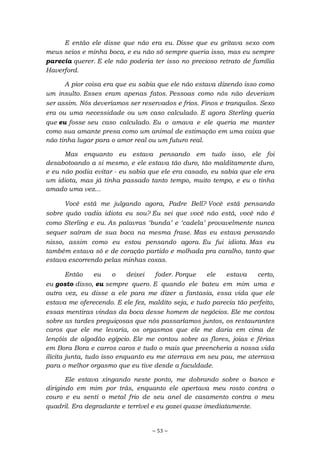 ~ 53 ~
E então ele disse que não era eu. Disse que eu gritava sexo com
meus seios e minha boca, e eu não só sempre queria isso, mas eu sempre
parecia querer. E ele não poderia ter isso no precioso retrato de família
Haverford.
A pior coisa era que eu sabia que ele não estava dizendo isso como
um insulto. Esses eram apenas fatos. Pessoas como nós não deveriam
ser assim. Nós deveríamos ser reservados e frios. Finos e tranquilos. Sexo
era ou uma necessidade ou um caso calculado. E agora Sterling queria
que eu fosse seu caso calculado. Eu o amava e ele queria me manter
como sua amante presa como um animal de estimação em uma caixa que
não tinha lugar para o amor real ou um futuro real.
Mas enquanto eu estava pensando em tudo isso, ele foi
desabotoando a si mesmo, e ele estava tão duro, tão malditamente duro,
e eu não podia evitar - eu sabia que ele era casado, eu sabia que ele era
um idiota, mas já tinha passado tanto tempo, muito tempo, e eu o tinha
amado uma vez...
Você está me julgando agora, Padre Bell? Você está pensando
sobre quão vadia idiota eu sou? Eu sei que você não está, você não é
como Sterling e eu. As palavras ‘bunda’ e ‘cadela’ provavelmente nunca
sequer saíram de sua boca na mesma frase. Mas eu estava pensando
nisso, assim como eu estou pensando agora. Eu fui idiota. Mas eu
também estava só e de coração partido e molhada pra caralho, tanto que
estava escorrendo pelas minhas coxas.
Então eu o deixei foder. Porque ele estava certo,
eu gosto disso, eu sempre quero. E quando ele bateu em mim uma e
outra vez, eu disse a ele para me dizer a fantasia, essa vida que ele
estava me oferecendo. E ele fez, maldito seja, e tudo parecia tão perfeito,
essas mentiras vindas da boca desse homem de negócios. Ele me contou
sobre as tardes preguiçosas que nós passaríamos juntos, os restaurantes
caros que ele me levaria, os orgasmos que ele me daria em cima de
lençóis de algodão egípcio. Ele me contou sobre as flores, joias e férias
em Bora Bora e carros caros e tudo o mais que preencheria a nossa vida
ilícita junta, tudo isso enquanto eu me aterrava em seu pau, me aterrava
para o melhor orgasmo que eu tive desde a faculdade.
Ele estava xingando neste ponto, me dobrando sobre o banco e
dirigindo em mim por trás, enquanto ele apertava meu rosto contra o
couro e eu senti o metal frio de seu anel de casamento contra o meu
quadril. Era degradante e terrível e eu gozei quase imediatamente.
 