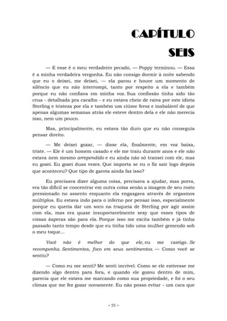 ~ 55 ~
CAPÍTULO
SEIS
— E esse é o meu verdadeiro pecado, — Poppy terminou. — Essa
é a minha verdadeira vergonha. Eu não consigo dormir à noite sabendo
que eu o deixei, me deixei, — ela parou e houve um momento de
silêncio que eu não interrompi, tanto por respeito a ela e também
porque eu não confiava em minha voz. Sua confissão tinha sido tão
crua - detalhada pra caralho - e eu estava cheio de raiva por este idiota
Sterling e tristeza por ela e também um ciúme feroz e inabalável de que
apenas algumas semanas atrás ele esteve dentro dela e ele não merecia
isso, nem um pouco.
Mas, principalmente, eu estava tão duro que eu não conseguia
pensar direito.
— Me deixei gozar, — disse ela, finalmente, em voz baixa,
triste. — Ele é um homem casado e ele me traiu durante anos e ele não
estava nem mesmo arrependido e eu ainda não só transei com ele, mas
eu gozei. Eu gozei duas vezes. Que importa se eu o fiz sair logo depois
que aconteceu? Que tipo de garota ainda faz isso?
Eu precisava dizer alguma coisa, precisava a ajudar, mas porra,
era tão difícil se concentrar em outra coisa senão a imagem de seu rosto
pressionado no assento enquanto ela engasgava através de orgasmos
múltiplos. Eu estava indo para o inferno por pensar isso, especialmente
porque eu queria dar um soco na traqueia de Sterling por agir assim
com ela, mas era quase insuportavelmente sexy que esses tipos de
coisas ásperas são para ela. Porque isso me excita também e já tinha
passado tanto tempo desde que eu tinha tido uma mulher gemendo sob
o meu toque...
Você não é melhor do que ele, eu me castigo. Se
recomponha. Sentimentos, foco em seus sentimentos. — Como você se
sentiu?
— Como eu me senti? Me senti incrível. Como se ele estivesse me
dizendo algo dentro para fora, e quando ele gozou dentro de mim,
parecia que ele estava me marcando como sua propriedade, e foi o seu
clímax que me fez gozar novamente. Eu não posso evitar - um cara que
 