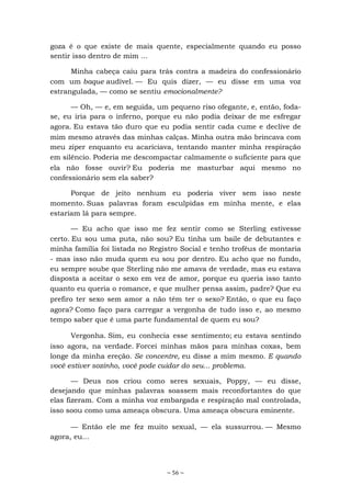 ~ 56 ~
goza é o que existe de mais quente, especialmente quando eu posso
sentir isso dentro de mim ...
Minha cabeça caiu para trás contra a madeira do confessionário
com um baque audível. — Eu quis dizer, — eu disse em uma voz
estrangulada, — como se sentiu emocionalmente?
— Oh, — e, em seguida, um pequeno riso ofegante, e, então, foda-
se, eu iria para o inferno, porque eu não podia deixar de me esfregar
agora. Eu estava tão duro que eu podia sentir cada cume e declive de
mim mesmo através das minhas calças. Minha outra mão brincava com
meu zíper enquanto eu acariciava, tentando manter minha respiração
em silêncio. Poderia me descompactar calmamente o suficiente para que
ela não fosse ouvir? Eu poderia me masturbar aqui mesmo no
confessionário sem ela saber?
Porque de jeito nenhum eu poderia viver sem isso neste
momento. Suas palavras foram esculpidas em minha mente, e elas
estariam lá para sempre.
— Eu acho que isso me fez sentir como se Sterling estivesse
certo. Eu sou uma puta, não sou? Eu tinha um baile de debutantes e
minha família foi listada no Registro Social e tenho troféus de montaria
- mas isso não muda quem eu sou por dentro. Eu acho que no fundo,
eu sempre soube que Sterling não me amava de verdade, mas eu estava
disposta a aceitar o sexo em vez de amor, porque eu queria isso tanto
quanto eu queria o romance, e que mulher pensa assim, padre? Que eu
prefiro ter sexo sem amor a não têm ter o sexo? Então, o que eu faço
agora? Como faço para carregar a vergonha de tudo isso e, ao mesmo
tempo saber que é uma parte fundamental de quem eu sou?
Vergonha. Sim, eu conhecia esse sentimento; eu estava sentindo
isso agora, na verdade. Forcei minhas mãos para minhas coxas, bem
longe da minha ereção. Se concentre, eu disse a mim mesmo. E quando
você estiver sozinho, você pode cuidar do seu... problema.
— Deus nos criou como seres sexuais, Poppy, — eu disse,
desejando que minhas palavras soassem mais reconfortantes do que
elas fizeram. Com a minha voz embargada e respiração mal controlada,
isso soou como uma ameaça obscura. Uma ameaça obscura eminente.
— Então ele me fez muito sexual, — ela sussurrou. — Mesmo
agora, eu...
 