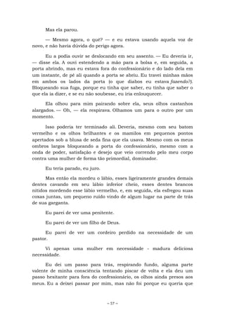 ~ 57 ~
Mas ela parou.
— Mesmo agora, o quê? — e eu estava usando aquela voz de
novo, e não havia dúvida do perigo agora.
Eu a podia ouvir se deslocando em seu assento. — Eu deveria ir,
— disse ela. A ouvi estendendo a mão para a bolsa e, em seguida, a
porta abrindo, mas eu estava fora do confessionário e do lado dela em
um instante, de pé ali quando a porta se abriu. Eu travei minhas mãos
em ambos os lados da porta (o que diabos eu estava fazendo?).
Bloqueando sua fuga, porque eu tinha que saber, eu tinha que saber o
que ela ia dizer, e se eu não soubesse, eu iria enlouquecer.
Ela olhou para mim pairando sobre ela, seus olhos castanhos
alargados. — Oh, — ela respirava. Olhamos um para o outro por um
momento.
Isso poderia ter terminado ali. Deveria, mesmo com seu batom
vermelho e os olhos brilhantes e os mamilos em pequenos pontos
apertados sob a blusa de seda fina que ela usava. Mesmo com os meus
ombros largos bloqueando a porta do confessionário, mesmo com a
onda de poder, satisfação e desejo que veio correndo pelo meu corpo
contra uma mulher de forma tão primordial, dominador.
Eu teria parado, eu juro.
Mas então ela mordeu o lábio, esses ligeiramente grandes demais
dentes cavando em seu lábio inferior cheio, esses dentes brancos
nítidos mordendo esse lábio vermelho, e, em seguida, ela esfregou suas
coxas juntas, um pequeno ruído vindo de algum lugar na parte de trás
de sua garganta.
Eu parei de ver uma penitente.
Eu parei de ver um filho de Deus.
Eu parei de ver um cordeiro perdido na necessidade de um
pastor.
Vi apenas uma mulher em necessidade - madura deliciosa
necessidade.
Eu dei um passo para trás, respirando fundo, alguma parte
valente de minha consciência tentando piscar de volta e ela deu um
passo hesitante para fora do confessionário, os olhos ainda presos aos
meus. Eu a deixei passar por mim, mas não foi porque eu queria que
 