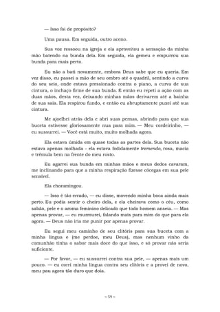 ~ 59 ~
— Isso foi de propósito?
Uma pausa. Em seguida, outro aceno.
Sua voz ressoou na igreja e ela aproveitou a sensação da minha
mão batendo na bunda dela. Em seguida, ela gemeu e empurrou sua
bunda para mais perto.
Eu não a bati novamente, embora Deus sabe que eu queria. Em
vez disso, eu passei a mão de seu ombro até o quadril, sentindo a curva
do seu seio, onde estava pressionado contra o piano, a curva de sua
cintura, o inchaço firme de sua bunda. E então eu repeti a ação com as
duas mãos, desta vez, deixando minhas mãos derivarem até a bainha
de sua saia. Ela respirou fundo, e então eu abruptamente puxei até sua
cintura.
Me ajoelhei atrás dela e abri suas pernas, abrindo para que sua
buceta estivesse gloriosamente nua para mim. — Meu cordeirinho, —
eu sussurrei. — Você está muito, muito molhada agora.
Ela estava úmida em quase todas as partes dela. Sua buceta não
estava apenas molhada - ela estava fodidamente tremendo, rosa, macia
e trêmula bem na frente do meu rosto.
Eu agarrei sua bunda em minhas mãos e meus dedos cavaram,
me inclinando para que a minha respiração fizesse cócegas em sua pele
sensível.
Ela choramingou.
— Isso é tão errado, — eu disse, movendo minha boca ainda mais
perto. Eu podia sentir o cheiro dela, e ela cheirava como o céu, como
sabão, pele e o aroma feminino delicado que todo homem anseia. — Mas
apenas provar, — eu murmurei, falando mais para mim do que para ela
agora. — Deus não iria me punir por apenas provar.
Eu segui meu caminho de seu clitóris para sua buceta com a
minha língua e (me perdoe, meu Deus), mas nenhum vinho da
comunhão tinha o sabor mais doce do que isso, e só provar não seria
suficiente.
— Por favor, — eu sussurrei contra sua pele, — apenas mais um
pouco. — eu corri minha língua contra seu clitóris e a provei de novo,
meu pau agora tão duro que doía.
 