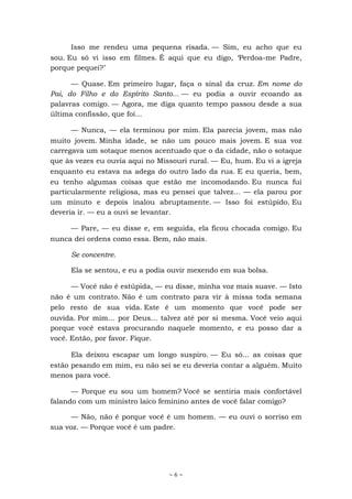 ~ 6 ~
Isso me rendeu uma pequena risada. — Sim, eu acho que eu
sou. Eu só vi isso em filmes. É aqui que eu digo, ‘Perdoa-me Padre,
porque pequei?’
— Quase. Em primeiro lugar, faça o sinal da cruz. Em nome do
Pai, do Filho e do Espírito Santo... — eu podia a ouvir ecoando as
palavras comigo. — Agora, me diga quanto tempo passou desde a sua
última confissão, que foi...
— Nunca, — ela terminou por mim. Ela parecia jovem, mas não
muito jovem. Minha idade, se não um pouco mais jovem. E sua voz
carregava um sotaque menos acentuado que o da cidade, não o sotaque
que às vezes eu ouvia aqui no Missouri rural. — Eu, hum. Eu vi a igreja
enquanto eu estava na adega do outro lado da rua. E eu queria, bem,
eu tenho algumas coisas que estão me incomodando. Eu nunca fui
particularmente religiosa, mas eu pensei que talvez... — ela parou por
um minuto e depois inalou abruptamente. — Isso foi estúpido. Eu
deveria ir. — eu a ouvi se levantar.
— Pare, — eu disse e, em seguida, ela ficou chocada comigo. Eu
nunca dei ordens como essa. Bem, não mais.
Se concentre.
Ela se sentou, e eu a podia ouvir mexendo em sua bolsa.
— Você não é estúpida, — eu disse, minha voz mais suave. — Isto
não é um contrato. Não é um contrato para vir à missa toda semana
pelo resto de sua vida. Este é um momento que você pode ser
ouvida. Por mim... por Deus... talvez até por si mesma. Você veio aqui
porque você estava procurando naquele momento, e eu posso dar a
você. Então, por favor. Fique.
Ela deixou escapar um longo suspiro. — Eu só... as coisas que
estão pesando em mim, eu não sei se eu deveria contar a alguém. Muito
menos para você.
— Porque eu sou um homem? Você se sentiria mais confortável
falando com um ministro laico feminino antes de você falar comigo?
— Não, não é porque você é um homem. — eu ouvi o sorriso em
sua voz. — Porque você é um padre.
 