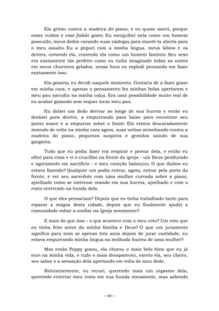 ~ 60 ~
Ela gritou contra a madeira do piano, e eu quase morri, porque
esses ruídos e esse fodido gosto. Eu mergulhei nela como um homem
possuído, meus dedos cavando suas nádegas para mantê-la aberta para
o meu assalto. Eu a peguei com a minha língua, meus lábios e os
dentes, comendo ela, comendo ela como um homem faminto. Seu sexo
era exatamente tão perfeito como eu tinha imaginado todas as noites
em meus chuveiros gelados, nessa hora eu explodi pensando em fazer
exatamente isso.
Ela gozaria, eu decidi naquele momento. Gostaria de a fazer gozar
em minha cara, e apenas o pensamento fez minhas bolas apertarem e
meu pau sacudiu na minha calça. Era uma possibilidade muito real de
eu acabar gozando sem sequer tocar meu pau.
Eu deixei um dedo derivar ao longo de sua buceta e então eu
deslizei para dentro, a empurrando para baixo para encontrar seu
ponto suave e a empurrar sobre o limite. Ela estava descaradamente
moendo de volta na minha cara agora, suas unhas arranhando contra a
madeira do piano, pequenos suspiros e gemidos saindo de sua
garganta.
Tudo que eu podia fazer era respirar e provar dela, e então eu
olhei para cima e vi o crucifixo na frente da igreja - um Deus pendurado
e agonizando em sacrifício - e meu coração balançou. O que diabos eu
estava fazendo? Qualquer um podia entrar, agora, entrar pela porta da
frente, e ver seu sacerdote com uma mulher curvada sobre o piano,
ajoelhado como se estivesse orando em sua buceta, ajoelhado e com o
rosto enterrado na bunda dela.
O que eles pensariam? Depois que eu tinha trabalhado tanto para
reparar a mágoa desta cidade, depois que eu finalmente ajudei a
comunidade voltar a confiar na Igreja novamente?
E mais do que isso - o que acontece com o meu voto? Um voto que
eu tinha feito antes da minha família e Deus? O que um juramento
significa para mim se apenas três anos depois de jurar castidade, eu
estava empurrando minha língua na molhada buceta de uma mulher?
Mas então Poppy gozou, ela chorou o mais belo hino que eu já
ouvi na minha vida, e tudo o mais desapareceu, exceto ela, seu cheiro,
seu sabor e a sensação dela apertando em volta do meu dedo.
Relutantemente, eu recuei, querendo mais um orgasmo dela,
querendo enterrar meu rosto em sua bunda novamente, mas sabendo
 