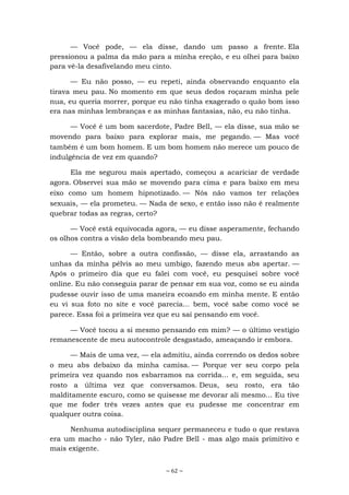 ~ 62 ~
— Você pode, — ela disse, dando um passo a frente. Ela
pressionou a palma da mão para a minha ereção, e eu olhei para baixo
para vê-la desafivelando meu cinto.
— Eu não posso, — eu repeti, ainda observando enquanto ela
tirava meu pau. No momento em que seus dedos roçaram minha pele
nua, eu queria morrer, porque eu não tinha exagerado o quão bom isso
era nas minhas lembranças e as minhas fantasias, não, eu não tinha.
— Você é um bom sacerdote, Padre Bell, — ela disse, sua mão se
movendo para baixo para explorar mais, me pegando. — Mas você
também é um bom homem. E um bom homem não merece um pouco de
indulgência de vez em quando?
Ela me segurou mais apertado, começou a acariciar de verdade
agora. Observei sua mão se movendo para cima e para baixo em meu
eixo como um homem hipnotizado. — Nós não vamos ter relações
sexuais, — ela prometeu. — Nada de sexo, e então isso não é realmente
quebrar todas as regras, certo?
— Você está equivocada agora, — eu disse asperamente, fechando
os olhos contra a visão dela bombeando meu pau.
— Então, sobre a outra confissão, — disse ela, arrastando as
unhas da minha pélvis ao meu umbigo, fazendo meus abs apertar. —
Após o primeiro dia que eu falei com você, eu pesquisei sobre você
online. Eu não conseguia parar de pensar em sua voz, como se eu ainda
pudesse ouvir isso de uma maneira ecoando em minha mente. E então
eu vi sua foto no site e você parecia... bem, você sabe como você se
parece. Essa foi a primeira vez que eu saí pensando em você.
— Você tocou a si mesmo pensando em mim? — o último vestígio
remanescente de meu autocontrole desgastado, ameaçando ir embora.
— Mais de uma vez, — ela admitiu, ainda correndo os dedos sobre
o meu abs debaixo da minha camisa. — Porque ver seu corpo pela
primeira vez quando nos esbarramos na corrida... e, em seguida, seu
rosto a última vez que conversamos. Deus, seu rosto, era tão
malditamente escuro, como se quisesse me devorar ali mesmo... Eu tive
que me foder três vezes antes que eu pudesse me concentrar em
qualquer outra coisa.
Nenhuma autodisciplina sequer permaneceu e tudo o que restava
era um macho - não Tyler, não Padre Bell - mas algo mais primitivo e
mais exigente.
 