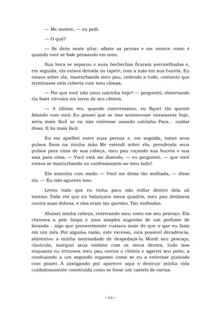~ 63 ~
— Me mostre, — eu pedi.
— O quê?
— Se deite neste altar, afaste as pernas e me mostre como é
quando você se fode pensando em mim.
Sua boca se separou e suas bochechas ficaram avermelhadas e,
em seguida, ela estava deitada no tapete, com a mão em sua buceta. Eu
estava sobre ela, masturbando meu pau, cedendo a tudo, contanto que
terminasse nela coberta com meu clímax.
— Por que você não usou calcinha hoje? — perguntei, observando
ela fazer círculos em torno de seu clitóris.
— A última vez, quando conversamos, eu fiquei tão quente
falando com você. Eu pensei que se isso acontecesse novamente hoje,
seria mais fácil se eu não estivesse usando calcinha. Para... cuidar
disso. E foi mais fácil.
Eu me ajoelhei entre suas pernas e, em seguida, tomei seus
pulsos finos na minha mão. Me estendi sobre ela, prendendo seus
pulsos para cima de sua cabeça, meu pau roçando sua buceta e sua
saia para cima. — Você está me dizendo, — eu perguntei, — que você
estava se masturbando no confessionário ao meu lado?
Ela assentiu com medo. — Você me deixa tão molhada, — disse
ela. — Eu não aguento isso.
Levou tudo que eu tinha para não enfiar dentro dela ali
mesmo. Toda vez que eu balançava meus quadris, meu pau deslizava
contra suas dobras, e elas eram tão quentes. Tão molhadas.
Abaixei minha cabeça, enterrando meu rosto em seu pescoço. Ela
cheirava a pele limpa e uma simples sugestão de um perfume de
lavanda - algo que provavelmente custava mais do que o que eu fazia
em um mês. Por alguma razão, este excesso, esta possível decadência,
alimentou a minha necessidade de despedaçá-la. Mordi seu pescoço,
clavícula, marquei seus ombros com os meus dentes, tudo isso
enquanto eu triturava meu pau contra o clitóris e agarrei seu peito, a
conduzindo a um segundo orgasmo como se eu a estivesse punindo
com prazer. A castigando por aparecer aqui e destruir minha vida
cuidadosamente construída como se fosse um castelo de cartas.
 