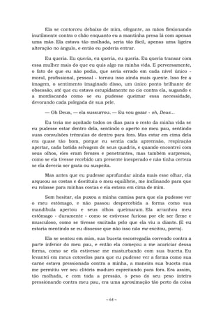 ~ 64 ~
Ela se contorceu debaixo de mim, ofegante, as mãos flexionando
inutilmente contra o chão enquanto eu a mantinha presa lá com apenas
uma mão. Ela estava tão molhada, seria tão fácil, apenas uma ligeira
alteração no ângulo, e então eu poderia entrar.
Eu queria. Eu queria, eu queria, eu queria. Eu queria transar com
essa mulher mais do que eu quis algo na minha vida. E perversamente,
o fato de que eu não podia, que seria errado em cada nível único -
moral, profissional, pessoal - tornou isso ainda mais quente. Isso fez a
imagem, o sentimento imaginado disso, um único ponto brilhante de
obsessão, até que eu estava estupidamente no cio contra ela, sugando e
a mordiscando como se eu pudesse queimar essa necessidade,
devorando cada polegada de sua pele.
— Oh Deus, — ela sussurrou. — Eu vou gozar - oh, Deus...
Eu teria me açoitado todos os dias para o resto da minha vida se
eu pudesse estar dentro dela, sentindo o aperto no meu pau, sentindo
suas convulsões trêmulas de dentro para fora. Mas estar em cima dela
era quase tão bom, porque eu sentia cada apreensão, respiração
apertar, cada batida selvagem de seus quadris, e quando encontrei com
seus olhos, eles eram ferozes e penetrantes, mas também surpresos,
como se ela tivesse recebido um presente inesperado e não tinha certeza
se ela deveria ser grata ou suspeita.
Mas antes que eu pudesse aprofundar ainda mais esse olhar, ela
arqueou as costas e destituiu o meu equilíbrio, me inclinando para que
eu rolasse para minhas costas e ela estava em cima de mim.
Sem hesitar, ela puxou a minha camisa para que ela pudesse ver
o meu estômago, e não passou despercebida a forma como sua
mandíbula apertou e seus olhos queimaram. Ela arranhou meu
estômago - duramente - como se estivesse furiosa por ele ser firme e
musculoso, como se tivesse excitada pelo que ela viu a diante. (E eu
estaria mentindo se eu dissesse que não isso não me excitou, porra).
Ela se sentou em mim, sua buceta escorregadia correndo contra a
parte inferior do meu pau, e então ela começou a me acariciar dessa
forma, como se ela estivesse me masturbando com sua buceta. Eu
levantei em meus cotovelos para que eu pudesse ver a forma como sua
carne estava pressionada contra a minha, a maneira sua buceta nua
me permitiu ver seu clitóris maduro espreitando para fora. Era assim,
tão molhada, e com toda a pressão, o peso do seu peso inteiro
pressionando contra meu pau, era uma aproximação tão perto da coisa
 
