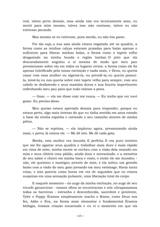 ~ 65 ~
real, talvez perto demais, mas ainda não era tecnicamente sexo, eu
menti para mim mesmo, talvez isso não contasse, talvez eu não
estivesse pecando.
Mas mesmo se eu estivesse, puta merda, eu não iria parar.
Foi tão sujo, a sua saia ainda estava engatada até os quadris, a
forma como as minhas calças estavam puxadas para baixo apenas o
suficiente para liberar minhas bolas, a forma como o tapete velho
desgastado na minha bunda e região lombar. O jeito que ela
descaradamente angulou a si mesma de modo que meu pau
pressionasse sobre ela em todos os lugares certos, a forma como ele foi
apenas lubrificado pela nossa excitação e nada mais, e Deus, eu queria
casar com essa mulher ou algemá-la, ou prendê-la; eu queria possui-
la, tomá-la; eu nos queria sobre este tapete velho para sempre, com seu
cabelo se desfazendo e seus mamilos duros e sua buceta impertinente
ordenhando meu pau para que tudo valesse a pena.
— Goze, — ela me disse com voz rouca. — Eu tenho que ver você
gozar. Eu preciso disso.
Meu queixo estava apertado demais para responder, porque eu
estava perto, algo mais intenso do que eu tinha sentido em anos roendo
a base da minha espinha e cortando o seu caminho através de minha
pélvis.
— Não se reprima, — ela implorou agora, pressionando ainda
mais, e porra, lá estava ele. — Me dê isto. Me dê cada gota.
Merda, esta mulher era imunda. E perfeita. E era puro instinto
que me fez agarrar seus quadris e trabalhar mais duro e mais rápido
em cima de mim, minha mente se encheu com a visão dela moendo em
mim e seus clitóris rosa pálido, ainda duro e necessitado, e a memória
de seu sabor e cheiro em minha boca e rosto, e então ele me inundou -
não, ele queimou e mastigou através de mim, e ela soltou um gemido
baixo com a visão do meu gozo jorrando em meu estômago. Havia tanta
coisa, e isso parecia como horas em vez de segundos que eu estava
suspenso em uma sensação pulsante, uma liberação total do corpo.
E naquele momento - no auge da minha excitação, no auge de seu
triunfo ganancioso - nossos olhos se encontraram e nós ultrapassamos
todas as barreiras - estranha e desconhecida, sacerdote e penitente,
Tyler e Poppy. Éramos simplesmente macho e fêmea, como Deus nos
fez, Adão e Eva, na forma mais elementar e fundamental. Éramos
biologia, éramos criação encarnada e eu vi o momento em que ela
 