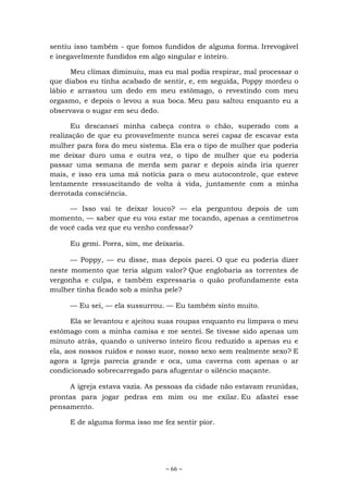 ~ 66 ~
sentiu isso também - que fomos fundidos de alguma forma. Irrevogável
e inegavelmente fundidos em algo singular e inteiro.
Meu clímax diminuiu, mas eu mal podia respirar, mal processar o
que diabos eu tinha acabado de sentir, e, em seguida, Poppy mordeu o
lábio e arrastou um dedo em meu estômago, o revestindo com meu
orgasmo, e depois o levou a sua boca. Meu pau saltou enquanto eu a
observava o sugar em seu dedo.
Eu descansei minha cabeça contra o chão, superado com a
realização de que eu provavelmente nunca serei capaz de escavar esta
mulher para fora do meu sistema. Ela era o tipo de mulher que poderia
me deixar duro uma e outra vez, o tipo de mulher que eu poderia
passar uma semana de merda sem parar e depois ainda iria querer
mais, e isso era uma má notícia para o meu autocontrole, que esteve
lentamente ressuscitando de volta à vida, juntamente com a minha
derrotada consciência.
— Isso vai te deixar louco? — ela perguntou depois de um
momento, — saber que eu vou estar me tocando, apenas a centímetros
de você cada vez que eu venho confessar?
Eu gemi. Porra, sim, me deixaria.
— Poppy, — eu disse, mas depois parei. O que eu poderia dizer
neste momento que teria algum valor? Que englobaria as torrentes de
vergonha e culpa, e também expressaria o quão profundamente esta
mulher tinha ficado sob a minha pele?
— Eu sei, — ela sussurrou. — Eu também sinto muito.
Ela se levantou e ajeitou suas roupas enquanto eu limpava o meu
estômago com a minha camisa e me sentei. Se tivesse sido apenas um
minuto atrás, quando o universo inteiro ficou reduzido a apenas eu e
ela, aos nossos ruídos e nosso suor, nosso sexo sem realmente sexo? E
agora a Igreja parecia grande e oca, uma caverna com apenas o ar
condicionado sobrecarregado para afugentar o silêncio maçante.
A igreja estava vazia. As pessoas da cidade não estavam reunidas,
prontas para jogar pedras em mim ou me exilar. Eu afastei esse
pensamento.
E de alguma forma isso me fez sentir pior.
 