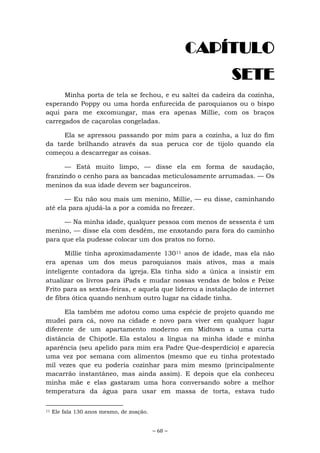 ~ 68 ~
CAPÍTULO
SETE
Minha porta de tela se fechou, e eu saltei da cadeira da cozinha,
esperando Poppy ou uma horda enfurecida de paroquianos ou o bispo
aqui para me excomungar, mas era apenas Millie, com os braços
carregados de caçarolas congeladas.
Ela se apressou passando por mim para a cozinha, a luz do fim
da tarde brilhando através da sua peruca cor de tijolo quando ela
começou a descarregar as coisas.
— Está muito limpo, — disse ela em forma de saudação,
franzindo o cenho para as bancadas meticulosamente arrumadas. — Os
meninos da sua idade devem ser bagunceiros.
— Eu não sou mais um menino, Millie, — eu disse, caminhando
até ela para ajudá-la a por a comida no freezer.
— Na minha idade, qualquer pessoa com menos de sessenta é um
menino, — disse ela com desdém, me enxotando para fora do caminho
para que ela pudesse colocar um dos pratos no forno.
Millie tinha aproximadamente 13011 anos de idade, mas ela não
era apenas um dos meus paroquianos mais ativos, mas a mais
inteligente contadora da igreja. Ela tinha sido a única a insistir em
atualizar os livros para iPads e mudar nossas vendas de bolos e Peixe
Frito para as sextas-feiras, e aquela que liderou a instalação de internet
de fibra ótica quando nenhum outro lugar na cidade tinha.
Ela também me adotou como uma espécie de projeto quando me
mudei para cá, novo na cidade e novo para viver em qualquer lugar
diferente de um apartamento moderno em Midtown a uma curta
distância de Chipotle. Ela estalou a língua na minha idade e minha
aparência (seu apelido para mim era Padre Que-desperdício) e aparecia
uma vez por semana com alimentos (mesmo que eu tinha protestado
mil vezes que eu poderia cozinhar para mim mesmo (principalmente
macarrão instantâneo, mas ainda assim). E depois que ela conheceu
minha mãe e elas gastaram uma hora conversando sobre a melhor
temperatura da água para usar em massa de torta, estava tudo
11 Ele fala 130 anos mesmo, de zoação.
 