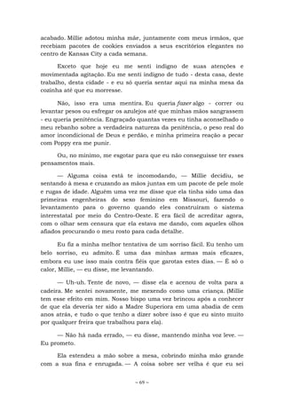 ~ 69 ~
acabado. Millie adotou minha mãe, juntamente com meus irmãos, que
recebiam pacotes de cookies enviados a seus escritórios elegantes no
centro de Kansas City a cada semana.
Exceto que hoje eu me senti indigno de suas atenções e
movimentada agitação. Eu me senti indigno de tudo - desta casa, deste
trabalho, desta cidade - e eu só queria sentar aqui na minha mesa da
cozinha até que eu morresse.
Não, isso era uma mentira. Eu queria fazer algo - correr ou
levantar pesos ou esfregar os azulejos até que minhas mãos sangrassem
- eu queria penitência. Engraçado quantas vezes eu tinha aconselhado o
meu rebanho sobre a verdadeira natureza da penitência, o peso real do
amor incondicional de Deus e perdão, e minha primeira reação a pecar
com Poppy era me punir.
Ou, no mínimo, me esgotar para que eu não conseguisse ter esses
pensamentos mais.
— Alguma coisa está te incomodando, — Millie decidiu, se
sentando à mesa e cruzando as mãos juntas em um pacote de pele mole
e rugas de idade. Alguém uma vez me disse que ela tinha sido uma das
primeiras engenheiras do sexo feminino em Missouri, fazendo o
levantamento para o governo quando eles construíram o sistema
interestatal por meio do Centro-Oeste. E era fácil de acreditar agora,
com o olhar sem censura que ela estava me dando, com aqueles olhos
afiados procurando o meu rosto para cada detalhe.
Eu fiz a minha melhor tentativa de um sorriso fácil. Eu tenho um
belo sorriso, eu admito. É uma das minhas armas mais eficazes,
embora eu use isso mais contra fiéis que garotas estes dias. — É só o
calor, Millie, — eu disse, me levantando.
— Uh-uh. Tente de novo, — disse ela e acenou de volta para a
cadeira. Me sentei novamente, me mexendo como uma criança. (Millie
tem esse efeito em mim. Nosso bispo uma vez brincou após a conhecer
de que ela deveria ter sido a Madre Superiora em uma abadia de cem
anos atrás, e tudo o que tenho a dizer sobre isso é que eu sinto muito
por qualquer freira que trabalhou para ela).
— Não há nada errado, — eu disse, mantendo minha voz leve. —
Eu prometo.
Ela estendeu a mão sobre a mesa, cobrindo minha mão grande
com a sua fina e enrugada. — A coisa sobre ser velha é que eu sei
 