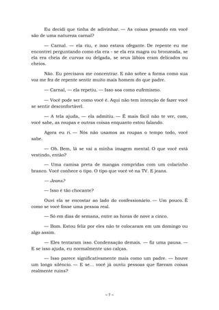 ~ 7 ~
Eu decidi que tinha de adivinhar. — As coisas pesando em você
são de uma natureza carnal?
— Carnal. — ela riu, e isso estava ofegante. De repente eu me
encontrei perguntando como ela era - se ela era magra ou bronzeada, se
ela era cheia de curvas ou delgada, se seus lábios eram delicados ou
cheios.
Não. Eu precisava me concentrar. E não sobre a forma como sua
voz me fez de repente sentir muito mais homem do que padre.
— Carnal, — ela repetiu. — Isso soa como eufemismo.
— Você pode ser como você é. Aqui não tem intenção de fazer você
se sentir desconfortável.
— A tela ajuda, — ela admitiu. — É mais fácil não te ver, com,
você sabe, as roupas e outras coisas enquanto estou falando.
Agora eu ri. — Nós não usamos as roupas o tempo todo, você
sabe.
— Oh. Bem, lá se vai a minha imagem mental. O que você está
vestindo, então?
— Uma camisa preta de mangas compridas com um colarinho
branco. Você conhece o tipo. O tipo que você vê na TV. E jeans.
— Jeans?
— Isso é tão chocante?
Ouvi ela se encostar ao lado do confessionário. — Um pouco. É
como se você fosse uma pessoa real.
— Só em dias de semana, entre as horas de nove a cinco.
— Bom. Estou feliz por eles não te colocaram em um domingo ou
algo assim.
— Eles tentaram isso. Condensação demais. — fiz uma pausa. —
E se isso ajuda, eu normalmente uso calças.
— Isso parece significativamente mais como um padre. — houve
um longo silêncio. — E se... você já ouviu pessoas que fizeram coisas
realmente ruins?
 