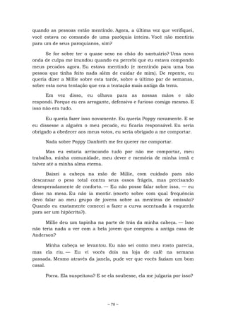 ~ 70 ~
quando as pessoas estão mentindo. Agora, a última vez que verifiquei,
você estava no comando de uma paróquia inteira. Você não mentiria
para um de seus paroquianos, sim?
Se for sobre ter o quase sexo no chão do santuário? Uma nova
onda de culpa me inundou quando eu percebi que eu estava compondo
meus pecados agora. Eu estava mentindo (e mentindo para uma boa
pessoa que tinha feito nada além de cuidar de mim). De repente, eu
queria dizer a Millie sobre esta tarde, sobre o último par de semanas,
sobre esta nova tentação que era a tentação mais antiga da terra.
Em vez disso, eu olhava para as nossas mãos e não
respondi. Porque eu era arrogante, defensivo e furioso comigo mesmo. E
isso não era tudo.
Eu queria fazer isso novamente. Eu queria Poppy novamente. E se
eu dissesse a alguém o meu pecado, eu ficaria responsável. Eu seria
obrigado a obedecer aos meus votos, eu seria obrigado a me comportar.
Nada sobre Poppy Danforth me fez querer me comportar.
Mas eu estaria arriscando tudo por não me comportar, meu
trabalho, minha comunidade, meu dever e memória de minha irmã e
talvez até a minha alma eterna.
Baixei a cabeça na mão de Millie, com cuidado para não
descansar o peso total contra seus ossos frágeis, mas precisando
desesperadamente de conforto. — Eu não posso falar sobre isso, — eu
disse na mesa. Eu não ia mentir. (exceto sobre com qual frequência
devo falar ao meu grupo de jovens sobre as mentiras de omissão?
Quando eu exatamente comecei a fazer a curva acentuada à esquerda
para ser um hipócrita?).
Millie deu um tapinha na parte de trás da minha cabeça. — Isso
não teria nada a ver com a bela jovem que comprou a antiga casa de
Anderson?
Minha cabeça se levantou. Eu não sei como meu rosto parecia,
mas ela riu. — Eu vi vocês dois na loja de café na semana
passada. Mesmo através da janela, pude ver que vocês faziam um bom
casal.
Porra. Ela suspeitava? E se ela soubesse, ela me julgaria por isso?
 