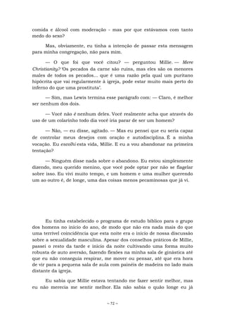 ~ 72 ~
comida e álcool com moderação - mas por que estávamos com tanto
medo do sexo?
Mas, obviamente, eu tinha a intenção de passar esta mensagem
para minha congregação, não para mim.
— O que foi que você citou? — perguntou Millie. — Mere
Christianity? ‘Os pecados da carne são ruins, mas eles são os menores
males de todos os pecados... que é uma razão pela qual um puritano
hipócrita que vai regularmente à igreja, pode estar muito mais perto do
inferno do que uma prostituta’.
— Sim, mas Lewis termina esse parágrafo com: — Claro, é melhor
ser nenhum dos dois.
— Você não é nenhum deles. Você realmente acha que através do
uso de um colarinho todo dia você iria parar de ser um homem?
— Não, — eu disse, agitado. — Mas eu pensei que eu seria capaz
de controlar meus desejos com oração e autodisciplina. É a minha
vocação. Eu escolhi esta vida, Millie. E eu a vou abandonar na primeira
tentação?
— Ninguém disse nada sobre o abandono. Eu estou simplesmente
dizendo, meu querido menino, que você pode optar por não se flagelar
sobre isso. Eu vivi muito tempo, e um homem e uma mulher querendo
um ao outro é, de longe, uma das coisas menos pecaminosas que já vi.
Eu tinha estabelecido o programa de estudo bíblico para o grupo
dos homens no início do ano, de modo que não era nada mais do que
uma terrível coincidência que esta noite era o início de nossa discussão
sobre a sexualidade masculina. Apesar dos conselhos práticos de Millie,
passei o resto da tarde e início da noite cultivando uma forma muito
robusta de auto aversão, fazendo flexões na minha sala de ginástica até
que eu não conseguia respirar, me mover ou pensar, até que era hora
de vir para a pequena sala de aula com painéis de madeira no lado mais
distante da igreja.
Eu sabia que Millie estava tentando me fazer sentir melhor, mas
eu não merecia me sentir melhor. Ela não sabia o quão longe eu já
 