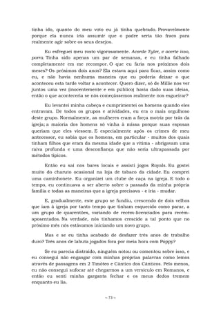 ~ 73 ~
tinha ido, quanto do meu voto eu já tinha quebrado. Provavelmente
porque ela nunca iria assumir que o padre seria tão fraco para
realmente agir sobre os seus desejos.
Eu esfreguei meu rosto vigorosamente. Acorde Tyler, e acerte isso,
porra. Tinha sido apenas um par de semanas, e eu tinha falhado
completamente em me recompor. O que eu faria nos próximos dois
meses? Os próximos dois anos? Ela estava aqui para ficar, assim como
eu, e não havia nenhuma maneira que eu poderia deixar o que
aconteceu esta tarde voltar a acontecer. Quero dizer, só de Millie nos ver
juntos uma vez (inocentemente e em público) havia dado suas ideias,
então o que aconteceria se nós começássemos realmente nos esgueirar?
Eu levantei minha cabeça e cumprimentei os homens quando eles
entravam. De todos os grupos e atividades, eu era o mais orgulhoso
deste grupo. Normalmente, as mulheres eram a força motriz por trás da
igreja; a maioria dos homens só vinha à missa porque suas esposas
queriam que eles viessem. E especialmente após os crimes de meu
antecessor, eu sabia que os homens, em particular - muitos dos quais
tinham filhos que eram da mesma idade que a vítima - abrigavam uma
raiva profunda e uma desconfiança que não seria ultrapassada por
métodos típicos.
Então eu saí nos bares locais e assisti jogos Royals. Eu gostei
muito do charuto ocasional na loja de tabaco da cidade. Eu comprei
uma caminhonete. Eu organizei um clube de caça na igreja. E todo o
tempo, eu continuava a ser aberto sobre o passado da minha própria
família e todas as maneiras que a igreja precisava - e iria - mudar.
E, gradualmente, este grupo se fundiu, crescendo de dois velhos
que iam à igreja por tanto tempo que tinham esquecido como parar, a
um grupo de quarentões, variando de recém-licenciados para recém-
aposentados. Na verdade, nós tínhamos crescido a tal ponto que no
próximo mês nós estávamos iniciando um novo grupo.
Mas e se eu tinha acabado de desfazer três anos de trabalho
duro? Três anos de labuta jogados fora por meia hora com Poppy?
Se eu parecia distraído, ninguém notou ou comentou sobre isso, e
eu consegui não engasgar com minhas próprias palavras como lemos
através de passagens em 2 Timóteo e Cântico dos Cânticos. Pelo menos,
eu não consegui sufocar até chegarmos a um versículo em Romanos, e
então eu senti minha garganta fechar e os meus dedos tremem
enquanto eu lia.
 