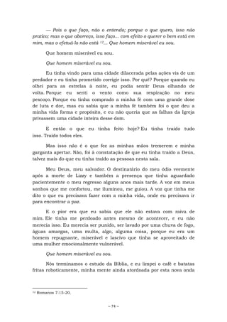 ~ 74 ~
— Pois o que faço, não o entendo; porque o que quero, isso não
pratico; mas o que aborreço, isso faço... com efeito o querer o bem está em
mim, mas o efetuá-lo não está 12... Que homem miserável eu sou.
Que homem miserável eu sou.
Que homem miserável eu sou.
Eu tinha vindo para uma cidade dilacerada pelas ações vis de um
predador e eu tinha prometido corrigir isso. Por quê? Porque quando eu
olhei para as estrelas à noite, eu podia sentir Deus olhando de
volta. Porque eu senti o vento como sua respiração no meu
pescoço. Porque eu tinha comprado a minha fé com uma grande dose
de luta e dor, mas eu sabia que a minha fé também foi o que deu a
minha vida forma e propósito, e eu não queria que as falhas da Igreja
privassem uma cidade inteira desse dom.
E então o que eu tinha feito hoje? Eu tinha traído tudo
isso. Traído todos eles.
Mas isso não é o que fez as minhas mãos tremerem e minha
garganta apertar. Não, foi à constatação de que eu tinha traído a Deus,
talvez mais do que eu tinha traído as pessoas nesta sala.
Meu Deus, meu salvador. O destinatário do meu ódio veemente
após a morte de Lizzy e também a presença que tinha aguardado
pacientemente o meu regresso alguns anos mais tarde. A voz em meus
sonhos que me confortou, me iluminou, me guiou. A voz que tinha me
dito o que eu precisava fazer com a minha vida, onde eu precisava ir
para encontrar a paz.
E o pior era que eu sabia que ele não estava com raiva de
mim. Ele tinha me perdoado antes mesmo de acontecer, e eu não
merecia isso. Eu merecia ser punido, ser lavado por uma chuva de fogo,
águas amargas, uma multa, algo, alguma coisa, porque eu era um
homem repugnante, miserável e lascivo que tinha se aproveitado de
uma mulher emocionalmente vulnerável.
Que homem miserável eu sou.
Nós terminamos o estudo da Bíblia, e eu limpei o café e batatas
fritas roboticamente, minha mente ainda atordoada por esta nova onda
12 Romanos 7:15-20.
 