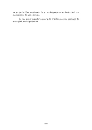 ~ 75 ~
de vergonha. Este sentimento de ser muito pequeno, muito terrível, por
nada menos do que o inferno.
Eu mal podia suportar passar pelo crucifixo no meu caminho de
volta para a casa paroquial.
 