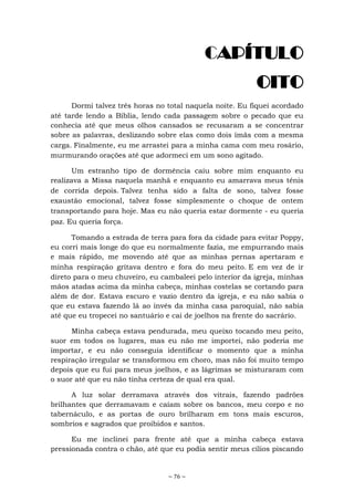 ~ 76 ~
CAPÍTULO
OITO
Dormi talvez três horas no total naquela noite. Eu fiquei acordado
até tarde lendo a Bíblia, lendo cada passagem sobre o pecado que eu
conhecia até que meus olhos cansados se recusaram a se concentrar
sobre as palavras, deslizando sobre elas como dois ímãs com a mesma
carga. Finalmente, eu me arrastei para a minha cama com meu rosário,
murmurando orações até que adormeci em um sono agitado.
Um estranho tipo de dormência caiu sobre mim enquanto eu
realizava a Missa naquela manhã e enquanto eu amarrava meus tênis
de corrida depois. Talvez tenha sido a falta de sono, talvez fosse
exaustão emocional, talvez fosse simplesmente o choque de ontem
transportando para hoje. Mas eu não queria estar dormente - eu queria
paz. Eu queria força.
Tomando a estrada de terra para fora da cidade para evitar Poppy,
eu corri mais longe do que eu normalmente fazia, me empurrando mais
e mais rápido, me movendo até que as minhas pernas apertaram e
minha respiração gritava dentro e fora do meu peito. E em vez de ir
direto para o meu chuveiro, eu cambaleei pelo interior da igreja, minhas
mãos atadas acima da minha cabeça, minhas costelas se cortando para
além de dor. Estava escuro e vazio dentro da igreja, e eu não sabia o
que eu estava fazendo lá ao invés da minha casa paroquial, não sabia
até que eu tropecei no santuário e cai de joelhos na frente do sacrário.
Minha cabeça estava pendurada, meu queixo tocando meu peito,
suor em todos os lugares, mas eu não me importei, não poderia me
importar, e eu não conseguia identificar o momento que a minha
respiração irregular se transformou em choro, mas não foi muito tempo
depois que eu fui para meus joelhos, e as lágrimas se misturaram com
o suor até que eu não tinha certeza de qual era qual.
A luz solar derramava através dos vitrais, fazendo padrões
brilhantes que derramavam e caíam sobre os bancos, meu corpo e no
tabernáculo, e as portas de ouro brilharam em tons mais escuros,
sombrios e sagrados que proibidos e santos.
Eu me inclinei para frente até que a minha cabeça estava
pressionada contra o chão, até que eu podia sentir meus cílios piscando
 