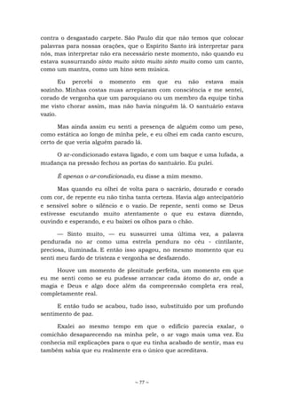 ~ 77 ~
contra o desgastado carpete. São Paulo diz que não temos que colocar
palavras para nossas orações, que o Espírito Santo irá interpretar para
nós, mas interpretar não era necessário neste momento, não quando eu
estava sussurrando sinto muito sinto muito sinto muito como um canto,
como um mantra, como um hino sem música.
Eu percebi o momento em que eu não estava mais
sozinho. Minhas costas nuas arrepiaram com consciência e me sentei,
corado de vergonha que um paroquiano ou um membro da equipe tinha
me visto chorar assim, mas não havia ninguém lá. O santuário estava
vazio.
Mas ainda assim eu senti a presença de alguém como um peso,
como estática ao longo de minha pele, e eu olhei em cada canto escuro,
certo de que veria alguém parado lá.
O ar-condicionado estava ligado, e com um baque e uma lufada, a
mudança na pressão fechou as portas do santuário. Eu pulei.
É apenas o ar-condicionado, eu disse a mim mesmo.
Mas quando eu olhei de volta para o sacrário, dourado e corado
com cor, de repente eu não tinha tanta certeza. Havia algo antecipatório
e sensível sobre o silêncio e o vazio. De repente, senti como se Deus
estivesse escutando muito atentamente o que eu estava dizendo,
ouvindo e esperando, e eu baixei os olhos para o chão.
— Sinto muito, — eu sussurrei uma última vez, a palavra
pendurada no ar como uma estrela pendura no céu - cintilante,
preciosa, iluminada. E então isso apagou, no mesmo momento que eu
senti meu fardo de tristeza e vergonha se desfazendo.
Houve um momento de plenitude perfeita, um momento em que
eu me senti como se eu pudesse arrancar cada átomo do ar, onde a
magia e Deus e algo doce além da compreensão completa era real,
completamente real.
E então tudo se acabou, tudo isso, substituído por um profundo
sentimento de paz.
Exalei ao mesmo tempo em que o edifício parecia exalar, o
comichão desaparecendo na minha pele, o ar vago mais uma vez. Eu
conhecia mil explicações para o que eu tinha acabado de sentir, mas eu
também sabia que eu realmente era o único que acreditava.
 