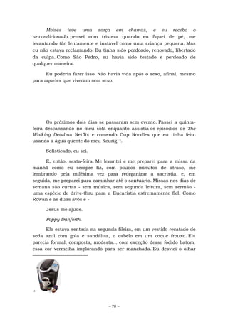 ~ 78 ~
Moisés teve uma sarça em chamas, e eu recebo o
ar condicionado, pensei com tristeza quando eu fiquei de pé, me
levantando tão lentamente e instável como uma criança pequena. Mas
eu não estava reclamando. Eu tinha sido perdoado, renovado, libertado
da culpa. Como São Pedro, eu havia sido testado e perdoado de
qualquer maneira.
Eu poderia fazer isso. Não havia vida após o sexo, afinal, mesmo
para aqueles que viveram sem sexo.
Os próximos dois dias se passaram sem evento. Passei a quinta-
feira descansando no meu sofá enquanto assistia os episódios de The
Walking Dead na Netflix e comendo Cup Noodles que eu tinha feito
usando a água quente do meu Keurig13.
Sofisticado, eu sei.
E, então, sexta-feira. Me levantei e me preparei para a missa da
manhã como eu sempre fiz, com poucos minutos de atraso, me
lembrando pela milésima vez para reorganizar a sacristia, e, em
seguida, me preparei para caminhar até o santuário. Missas nos dias de
semana são curtas - sem música, sem segunda leitura, sem sermão -
uma espécie de drive-thru para a Eucaristia extremamente fiel. Como
Rowan e as duas avós e -
Jesus me ajude.
Poppy Danforth.
Ela estava sentada na segunda fileira, em um vestido recatado de
seda azul com gola e sandálias, o cabelo em um coque frouxo. Ela
parecia formal, composta, modesta... com exceção desse fodido batom,
essa cor vermelha implorando para ser manchada. Eu desviei o olhar
13
 