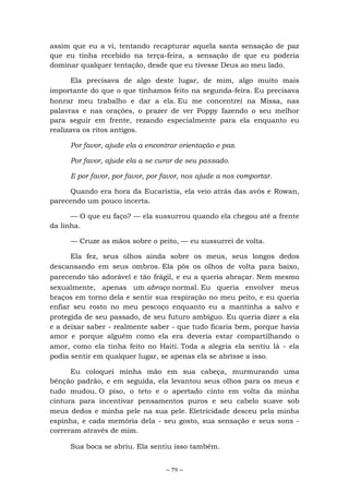 ~ 79 ~
assim que eu a vi, tentando recapturar aquela santa sensação de paz
que eu tinha recebido na terça-feira, a sensação de que eu poderia
dominar qualquer tentação, desde que eu tivesse Deus ao meu lado.
Ela precisava de algo deste lugar, de mim, algo muito mais
importante do que o que tínhamos feito na segunda-feira. Eu precisava
honrar meu trabalho e dar a ela. Eu me concentrei na Missa, nas
palavras e nas orações, o prazer de ver Poppy fazendo o seu melhor
para seguir em frente, rezando especialmente para ela enquanto eu
realizava os ritos antigos.
Por favor, ajude ela a encontrar orientação e paz.
Por favor, ajude ela a se curar de seu passado.
E por favor, por favor, por favor, nos ajude a nos comportar.
Quando era hora da Eucaristia, ela veio atrás das avós e Rowan,
parecendo um pouco incerta.
— O que eu faço? — ela sussurrou quando ela chegou até a frente
da linha.
— Cruze as mãos sobre o peito, — eu sussurrei de volta.
Ela fez, seus olhos ainda sobre os meus, seus longos dedos
descansando em seus ombros. Ela pôs os olhos de volta para baixo,
parecendo tão adorável e tão frágil, e eu a queria abraçar. Nem mesmo
sexualmente, apenas um abraço normal. Eu queria envolver meus
braços em torno dela e sentir sua respiração no meu peito, e eu queria
enfiar seu rosto no meu pescoço enquanto eu a mantinha a salvo e
protegida de seu passado, de seu futuro ambíguo. Eu queria dizer a ela
e a deixar saber - realmente saber - que tudo ficaria bem, porque havia
amor e porque alguém como ela era deveria estar compartilhando o
amor, como ela tinha feito no Haiti. Toda a alegria ela sentiu lá - ela
podia sentir em qualquer lugar, se apenas ela se abrisse a isso.
Eu coloquei minha mão em sua cabeça, murmurando uma
bênção padrão, e em seguida, ela levantou seus olhos para os meus e
tudo mudou. O piso, o teto e o apertado cinto em volta da minha
cintura para incentivar pensamentos puros e seu cabelo suave sob
meus dedos e minha pele na sua pele. Eletricidade desceu pela minha
espinha, e cada memória dela - seu gosto, sua sensação e seus sons -
correram através de mim.
Sua boca se abriu. Ela sentiu isso também.
 
