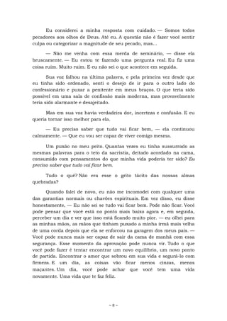 ~ 8 ~
Eu considerei a minha resposta com cuidado. — Somos todos
pecadores aos olhos de Deus. Até eu. A questão não é fazer você sentir
culpa ou categorizar a magnitude de seu pecado, mas...
— Não me venha com essa merda de seminário, — disse ela
bruscamente. — Eu estou te fazendo uma pergunta real. Eu fiz uma
coisa ruim. Muito ruim. E eu não sei o que acontece em seguida.
Sua voz falhou na última palavra, e pela primeira vez desde que
eu tinha sido ordenado, senti o desejo de ir para o outro lado do
confessionário e puxar a penitente em meus braços. O que teria sido
possível em uma sala de confissão mais moderna, mas provavelmente
teria sido alarmante e desajeitado.
Mas em sua voz havia verdadeira dor, incerteza e confusão. E eu
queria tornar isso melhor para ela.
— Eu preciso saber que tudo vai ficar bem, — ela continuou
calmamente. — Que eu vou ser capaz de viver comigo mesma.
Um puxão no meu peito. Quantas vezes eu tinha sussurrado as
mesmas palavras para o teto da sacristia, deitado acordado na cama,
consumido com pensamentos do que minha vida poderia ter sido? Eu
preciso saber que tudo vai ficar bem.
Tudo o quê? Não era esse o grito tácito das nossas almas
quebradas?
Quando falei de novo, eu não me incomodei com qualquer uma
das garantias normais ou chavões espirituais. Em vez disso, eu disse
honestamente, — Eu não sei se tudo vai ficar bem. Pode não ficar. Você
pode pensar que você está no ponto mais baixo agora e, em seguida,
perceber um dia e ver que isso está ficando muito pior. — eu olhei para
as minhas mãos, as mãos que tinham puxado a minha irmã mais velha
de uma corda depois que ela se enforcou na garagem dos meus pais. —
Você pode nunca mais ser capaz de sair da cama de manhã com essa
segurança. Esse momento da aprovação pode nunca vir. Tudo o que
você pode fazer é tentar encontrar um novo equilíbrio, um novo ponto
de partida. Encontrar o amor que sobrou em sua vida e segurá-lo com
firmeza. E um dia, as coisas vão ficar menos cinzas, menos
maçantes. Um dia, você pode achar que você tem uma vida
novamente. Uma vida que te faz feliz.
 