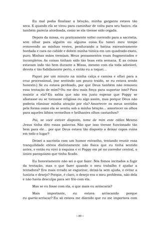 ~ 80 ~
Eu mal podia finalizar a bênção, minha garganta estava tão
seca. E quando ela se virou para caminhar de volta para seu banco, ela
também parecia atordoada, como se ela tivesse sido cegada.
Depois da missa, eu praticamente voltei correndo para a sacristia,
sem olhar para alguém ou alguma coisa. Eu tomei meu tempo
removendo as minhas vestes, pendurando a batina excessivamente
bordada e cara no cabide e dobrei minha túnica em um quadrado exato,
puro. Minhas mãos tremiam. Meus pensamentos eram fragmentados e
incompletos. As coisas tinham sido tão boas esta semana. E as coisas
estavam indo tão bem durante a Missa, mesmo com ela toda adorável,
devota e tão fodidamente perto, e então eu a toquei...
Fiquei por um minuto na minha calça e camisa e olhei para a
cruz processional, (me sentindo um pouco traído, se eu estava sendo
honesto.) Se eu estava perdoado, por que Deus também não removeu
essa tentação de mim? Ou me deu mais força para suportar isso? Para
resistir a ela? Eu sabia que não era justo esperar que Poppy se
afastasse ou se tornasse religiosa ou algo assim, mas porque Deus não
poderia eliminar minha atração por ela? Amortecer os meus sentidos
pela forma como ela se sentiu sob a minha bênção... amortecer os olhos
para aqueles lábios vermelhos e brilhantes olhos castanhos?
Pai, se você estiver disposto, tome de mim este cálice. Mesmo
Jesus tinha dito essas palavras. Não que isso tivesse funcionado tão
bem para ele... por que Deus estava tão disposto a deixar copos ruins
em todo o lugar?
Deixei a sacristia com um humor estranho, tentando reunir essa
tranquilidade etérea distintamente não física que eu tinha sentido
antes, e então eu virei à esquina e vi Poppy em pé no corredor central, o
único paroquiano que tinha ficado.
Eu honestamente não sei o que fazer. Nós fomos incitados a fugir
da tentação, mas o que fazer quando o meu trabalho é ajudar a
tentadora? Era mais errado se esgueirar, deixá-la sem ajuda, e evitar a
luxúria e desejo? Porque, é claro, o desejo era o meu problema, não dela
e não havia desculpa para ser frio com ela.
Mas se eu fosse com ela, o que mais eu arriscaria?
Mais importante, eu estava arriscando porque
eu queria arriscar? Eu só estava me dizendo que eu me importava com
 