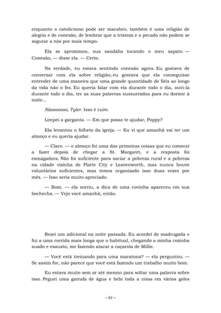 ~ 82 ~
enquanto o catolicismo pode ser macabro, também é uma religião de
alegria e de conexão, de lembrar que a tristeza e o pecado não podem se
segurar a nós por mais tempo.
Ela se aproximou, sua sandália tocando o meu sapato. —
Conexão, — disse ela. — Certo.
Na verdade, eu estava sentindo conexão agora. Eu gostava de
conversar com ela sobre religião; eu gostava que ela conseguisse
entender de uma maneira que uma grande quantidade de fiéis ao longo
da vida não o fez. Eu queria falar com ela durante todo o dia, ouvi-la
durante todo o dia, ter as suas palavras sussurradas para eu dormir à
noite...
Nãooooooo, Tyler. Isso é ruim.
Limpei a garganta. — Em que posso te ajudar, Poppy?
Ela levantou o folheto da igreja. — Eu vi que amanhã vai ter um
almoço e eu queria ajudar.
— Claro. — o almoço foi uma das primeiras coisas que eu comecei
a fazer depois de chegar a St. Margaret, e a resposta foi
esmagadora. Não foi suficiente para saciar a pobreza rural e a pobreza
na cidade vizinha de Platte City e Leavenworth, mas nunca houve
voluntários suficientes, mas temos organizado isso duas vezes por
mês. — Isso seria muito apreciado.
— Bom. — ela sorriu, a dica de uma covinha apareceu em sua
bochecha. — Vejo você amanhã, então.
Rezei um adicional na noite passada. Eu acordei de madrugada e
fui a uma corrida mais longa que o habitual, chegando a minha cozinha
suado e exausto, me fazendo atacar a caçarola de Millie.
— Você está treinando para uma maratona? — ela perguntou. —
Se assim for, não parece que você está fazendo um trabalho muito bom.
Eu estava muito sem ar até mesmo para soltar uma palavra sobre
isso. Peguei uma garrafa de água e bebi toda a coisa em vários goles
 