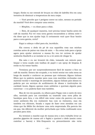 ~ 83 ~
longos. Então eu me estendi de bruços no chão de ladrilho frio em uma
tentativa de diminuir a temperatura do meu corpo.
— Você percebe que é perigoso correr no calor, mesmo no período
da manhã? Você deve comprar uma esteira.
— Mmphm, — eu disse para o chão.
— Bem, de qualquer maneira, você precisa tomar banho antes do
café da manhã. Fui ver essa nova garota encantadora a última noite e
ela disse que ia nos ajudar hoje. E certamente você quer ficar bonito
para a nova garota, certo?
Ergui a cabeça e olhei para ela, incrédulo.
Ela cravou o dedo do pé de sua sapatilha roxa nas minhas
costelas antes de pairar em cima de mim. — Eu estou indo para a igreja
agora para ajudar misturar a massa. Eu vou ter certeza de ajudar
senhorita Danforth a se instalar se eu a vir antes de chegar lá.
Ela saiu e eu me levantei do chão, tomando um minuto para
limpar o torso suado com toalhas de papel e um spray de limpeza. E
então eu fui tomar banho.
Terminou por ser surpreendentemente fácil de manter o foco no
café da manhã. Estava tão ocupado, e eu tentei sentar em cada mesa ao
longo da manhã e conhecer as pessoas que visitaram. Alguns tinham
filhos que eu poderia mandar para casa com mochilas recheadas com
material escolar e manteiga de amendoim, alguns tinham pais idosos eu
poderia por em serviços de acolhimento de idosos e instituições de
caridade locais. Alguns apenas eram solitários e queriam alguém para
conversar - e eu poderia fazer isso também.
Mas de vez em quando, eu olhava para Poppy com o canto do meu
olho, sorrindo para um convidado ou trazendo uma nova pilha de
bandejas para fora, e era difícil não notar como ela pareceu em casa
neste ambiente. Ela era realmente boa com os visitantes, mas ela
também era eficiente, focada e capaz de fazer ovos mexidos em um
ritmo que fez Millie lhe declarar uma neta emprestada. Ela parecia tão
em paz, tão diferente da mulher perturbada que tinha confessado seus
pecados para mim.
Eu terminei a manhã sujo de massa (era o meu trabalho levar as
panelas gigantes de massa até o fogão) e queimei o dedo (assim como
cozinhar o bacon) e feliz. Enquanto eu provavelmente não veria
 