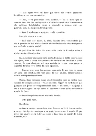 ~ 85 ~
— Mas agora você vai dizer que todos nós somos pecadores
decaídos em um mundo decaído.
— Não, — eu pronunciei com cuidado. — Eu ia dizer que as
pessoas que são tão inteligentes e atraentes como você normalmente
não cultivam habilidades como a bondade, a menos que eles
queiram. Sim, me surpreende um pouco.
— Você é inteligente e atraente, — ela ressaltou.
Lancei a ela um sorriso.
— Pare com isso, Padre, eu estou falando sério. Tem certeza que
não é porque eu sou uma atraente mulher favorecida com inteligência
que você não se sente assim?
O quê? Não! Eu tinha tido uma aula curta de Estudos sobre a
Mulher na faculdade! — Eu...
Ela deu mais um passo para frente. Somente o balde estava entre
nós agora, mas o balde não poderia me impedir de perceber a curva
elegante de sua clavícula sob seu vestido de verão, uma pequena
sugestão de um decote antes do sutiã aparecer.
— Eu quero ser uma boa pessoa, mas mais do que isso, eu quero
ser uma boa mulher. Não tem jeito de ser ambos, completamente
mulher e completamente boa?
Merda. Essa conversa tinha ido de impostos para os cantos mais
escuros da teologia católica. — Claro que sim, Poppy, na medida em que
qualquer um pode ser completamente bom, — eu disse. — Esqueça a
Eva e a maçã agora. Se veja como eu vejo você - uma filha abertamente
amada de Deus.
— Eu acho que eu não me sinto tão amada.
— Olhe para mim.
Ela olhou.
— Você é amada, — eu disse com firmeza. — Você é uma mulher
atraente, inteligente - cada parte de você, bom e mau, é amada. E, por
favor, me ignore se eu foder as coisas e fizer você se sentir de forma
diferente, ok?
 