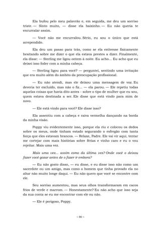 ~ 86 ~
Ela bufou pelo meu palavrão e, em seguida, me deu um sorriso
triste. — Sinto muito, — disse ela baixinho. — Eu não queria te
encurralar assim.
— Você não me encurralou. Sério, eu sou o único que está
arrependido.
Ela deu um passo para trás, como se ela estivesse fisicamente
hesitando sobre me dizer o que ela estava prestes a dizer. Finalmente,
ela disse: — Sterling me ligou ontem à noite. Eu acho... Eu acho que eu
deixei isso foder com a minha cabeça.
— Sterling ligou para você? — perguntei, sentindo uma irritação
que era muito além do âmbito da preocupação profissional.
— Eu não atendi, mas ele deixou uma mensagem de voz. Eu
deveria ter excluído, mas não o fiz... — ela parou. — Ele repetiu todas
aquelas coisas que havia dito antes - sobre o tipo de mulher que eu sou,
quem estava destinada a ser. Ele disse que está vindo para mim de
novo.
— Ele está vindo para você? Ele disse isso?
Ela assentiu com a cabeça e raiva vermelha dançando na borda
da minha visão.
Poppy viu evidentemente isso, porque ela riu e colocou os dedos
sobre os meus, onde tinham estado segurando o esfregão com tanta
força que eles estavam brancos. — Relaxe, Padre. Ele vai vir aqui, tentar
me cortejar com mais histórias sobre férias e vinho caro e eu o vou
rejeitar. Mais uma vez.
Mais uma vez... assim como da última vez? Onde você o deixou
fazer você gozar antes de o fazer ir embora?
— Eu não gosto disso, — eu disse, e eu disse isso não como um
sacerdote ou um amigo, mas como o homem que tinha provado ela no
altar não muito longe daqui. — Eu não quero que você se encontre com
ele.
Seu sorriso aumentou, mas seus olhos transformaram em cacos
frios de verde e marrom. — Honestamente? Eu não acho que isso seja
da sua conta se eu me encontrar com ele ou não.
— Ele é perigoso, Poppy.
 