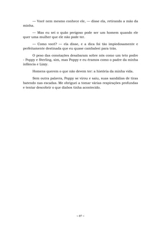 ~ 87 ~
— Você nem mesmo conhece ele, — disse ela, retirando a mão da
minha.
— Mas eu sei o quão perigoso pode ser um homem quando ele
quer uma mulher que ele não pode ter.
— Como você? — ela disse, e a dica foi tão impiedosamente e
perfeitamente destinada que eu quase cambaleei para trás.
O peso das conotações desabaram sobre nós como um teto podre
- Poppy e Sterling, sim, mas Poppy e eu éramos como o padre da minha
infância e Lizzy.
Homens querem o que não devem ter: a história da minha vida.
Sem outra palavra, Poppy se virou e saiu, suas sandálias de tiras
batendo nas escadas. Me obriguei a tomar várias respirações profundas
e tentar descobrir o que diabos tinha acontecido.
 