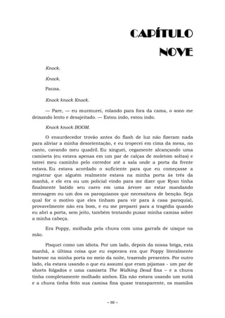~ 88 ~
CAPÍTULO
NOVE
Knock.
Knock.
Pausa.
Knock knock Knock.
— Pare, — eu murmurei, rolando para fora da cama, o sono me
deixando lento e desajeitado. — Estou indo, estou indo.
Knock knock BOOM.
O ensurdecedor trovão antes do flash de luz não fizeram nada
para aliviar a minha desorientação, e eu tropecei em cima da mesa, no
canto, cavando meu quadril. Eu xinguei, cegamente alcançando uma
camiseta (eu estava apenas em um par de calças de moletom soltas) e
tateei meu caminho pelo corredor até a sala onde a porta da frente
estava. Eu estava acordado o suficiente para que eu começasse a
registrar que alguém realmente estava na minha porta às três da
manhã, e ele era ou um policial vindo para me dizer que Ryan tinha
finalmente batido seu carro em uma árvore ao estar mandando
mensagem ou um dos os paroquianos que necessitava de benção. Seja
qual for o motivo que eles tinham para vir para à casa paroquial,
provavelmente não era bom, e eu me preparei para a tragédia quando
eu abri a porta, sem jeito, também tentando puxar minha camisa sobre
a minha cabeça.
Era Poppy, molhada pela chuva com uma garrafa de uísque na
mão.
Pisquei como um idiota. Por um lado, depois da nossa briga, esta
manhã, a última coisa que eu esperava era que Poppy literalmente
batesse na minha porta no meio da noite, trazendo presentes. Por outro
lado, ela estava usando o que eu assumi que eram pijamas - um par de
shorts folgados e uma camiseta The Walking Dead fina – e a chuva
tinha completamente molhado ambos. Ela não estava usando um sutiã
e a chuva tinha feito sua camisa fina quase transparente, os mamilos
 