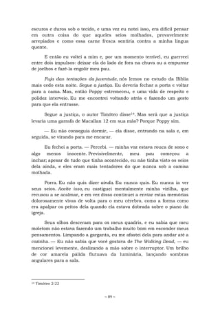 ~ 89 ~
escuros e duros sob o tecido, e uma vez eu notei isso, era difícil pensar
em outra coisa do que aqueles seios molhados, provavelmente
arrepiados e como essa carne fresca sentiria contra a minha língua
quente.
E então eu voltei a mim e, por um momento terrível, eu guerreei
entre dois impulsos: deixar ela do lado de fora na chuva ou a empurrar
de joelhos e fazê-la engolir meu pau.
Fuja das tentações da juventude, nós lemos no estudo da Bíblia
mais cedo esta noite. Segue a justiça. Eu deveria fechar a porta e voltar
para a cama. Mas, então Poppy estremeceu, e uma vida de respeito e
polidez interveio. Eu me encontrei voltando atrás e fazendo um gesto
para que ela entrasse.
Segue a justiça, o autor Timóteo disse14. Mas será que a justiça
levaria uma garrafa de Macallan 12 em sua mão? Porque Poppy sim.
— Eu não conseguia dormir, — ela disse, entrando na sala e, em
seguida, se virando para me encarar.
Eu fechei a porta. — Percebi. — minha voz estava rouca de sono e
algo menos inocente. Previsivelmente, meu pau começou a
inchar; apesar de tudo que tinha acontecido, eu não tinha visto os seios
dela ainda, e eles eram mais tentadores do que nunca sob a camisa
molhada.
Porra. Eu não quis dizer ainda. Eu nunca quis. Eu nunca ia ver
seus seios. Aceite isso, eu castiguei mentalmente minha virilha, que
recusou a se acalmar, e em vez disso continuei a enviar estas memórias
dolorosamente vivas de volta para o meu cérebro, como a forma como
era apalpar os peitos dela quando ela estava dobrada sobre o piano da
igreja.
Seus olhos desceram para os meus quadris, e eu sabia que meu
moletom não estava fazendo um trabalho muito bom em esconder meus
pensamentos. Limpando a garganta, eu me afastei dela para andar até a
cozinha. — Eu não sabia que você gostava de The Walking Dead, — eu
mencionei levemente, deslizando a mão sobre o interruptor. Um brilho
de cor amarela pálida flutuava da luminária, lançando sombras
angulares para a sala.
14 Timóteo 2:22
 