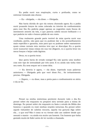 ~ 9 ~
Eu podia ouvir sua respiração, curta e profunda, como se
estivesse tentando não chorar.
— Eu - obrigada, — ela disse. — Obrigada.
Não havia dúvida de que ela estava chorando agora. Eu a podia
ouvir puxando lenços da caixa colocada no interior do confessionário
para esse fim. Eu poderia pegar apenas as sugestões mais fracas de
movimento através da tela, o que parecia cabelo escuro brilhante e o
que poderia ter sido o branco pálido de seu rosto.
Uma realmente grande parte terrível de mim queria ouvir sua
confissão, porém, não para que eu pudesse dar a ela aconselhamento
mais específico e garantia, mas para que eu pudesse saber exatamente
quais coisas carnais esta menina teve que se desculpar. Eu a queria
ouvir sussurrar essas coisas em sua voz ofegante, eu a queria levar em
meus braços e beijar cada lágrima.
Deus, eu a queria tocar.
Que porra havia de errado comigo? Eu não queria uma mulher
com este tipo de intensidade por três anos. E eu ainda não tinha visto
seu rosto. Eu nem sequer sei o nome dela.
— Eu deveria ir agora, — ela disse, repetindo suas palavras
anteriores. — Obrigada pelo que você disse. Foi... foi irritantemente
preciso. Obrigada.
— Espere, — eu disse, mas a porta para o confessionário se abriu
e ela se foi.
Pensei na minha misteriosa penitente durante todo o dia. Eu
pensei sobre ela enquanto eu preparei meu sermão para a missa de
domingo. Eu pensei sobre ela enquanto eu fazia o estudo da Bíblia dos
homens e quando eu rezei minhas orações noturnas. Eu pensei sobre
aquele vislumbre de cabelos escuros, aquela voz gutural. Algo sobre
ela... o que era? Não é como se eu tivesse sido um cadáver desde que
assumi o manto - eu ainda era muito um homem. Um homem que tinha
gostado muito de foder antes de ter ouvido a chamada.
 