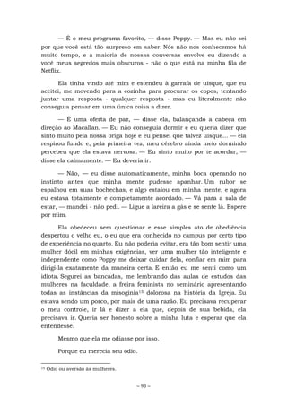 ~ 90 ~
— É o meu programa favorito, — disse Poppy. — Mas eu não sei
por que você está tão surpreso em saber. Nós não nos conhecemos há
muito tempo, e a maioria de nossas conversas envolve eu dizendo a
você meus segredos mais obscuros - não o que está na minha fila de
Netflix.
Ela tinha vindo até mim e estendeu à garrafa de uísque, que eu
aceitei, me movendo para a cozinha para procurar os copos, tentando
juntar uma resposta - qualquer resposta - mas eu literalmente não
conseguia pensar em uma única coisa a dizer.
— É uma oferta de paz, — disse ela, balançando a cabeça em
direção ao Macallan. — Eu não conseguia dormir e eu queria dizer que
sinto muito pela nossa briga hoje e eu pensei que talvez uísque... — ela
respirou fundo e, pela primeira vez, meu cérebro ainda meio dormindo
percebeu que ela estava nervosa. — Eu sinto muito por te acordar, —
disse ela calmamente. — Eu deveria ir.
— Não, — eu disse automaticamente, minha boca operando no
instinto antes que minha mente pudesse apanhar. Um rubor se
espalhou em suas bochechas, e algo estalou em minha mente, e agora
eu estava totalmente e completamente acordado. — Vá para a sala de
estar, — mandei - não pedi. — Ligue a lareira a gás e se sente lá. Espere
por mim.
Ela obedeceu sem questionar e esse simples ato de obediência
despertou o velho eu, o eu que era conhecido no campus por certo tipo
de experiência no quarto. Eu não poderia evitar, era tão bom sentir uma
mulher dócil em minhas exigências, ver uma mulher tão inteligente e
independente como Poppy me deixar cuidar dela, confiar em mim para
dirigi-la exatamente da maneira certa. E então eu me senti como um
idiota. Segurei as bancadas, me lembrando das aulas de estudos das
mulheres na faculdade, a freira feminista no seminário apresentando
todas as instâncias da misoginia15 dolorosa na história da Igreja. Eu
estava sendo um porco, por mais de uma razão. Eu precisava recuperar
o meu controle, ir lá e dizer a ela que, depois de sua bebida, ela
precisava ir. Queria ser honesto sobre a minha luta e esperar que ela
entendesse.
Mesmo que ela me odiasse por isso.
Porque eu merecia seu ódio.
15 Ódio ou aversão às mulheres.
 