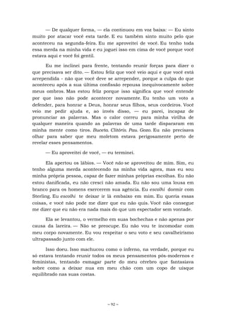 ~ 92 ~
— De qualquer forma, — ela continuou em voz baixa: — Eu sinto
muito por atacar você esta tarde. E eu também sinto muito pelo que
aconteceu na segunda-feira. Eu me aproveitei de você. Eu tenho toda
essa merda na minha vida e eu joguei isso em cima de você porque você
estava aqui e você foi gentil.
Eu me inclinei para frente, tentando reunir forças para dizer o
que precisava ser dito. — Estou feliz que você veio aqui e que você está
arrependida - não que você deve se arrepender, porque a culpa do que
aconteceu após a sua última confissão repousa inequivocamente sobre
meus ombros. Mas estou feliz porque isso significa que você entende
por que isso não pode acontecer novamente. Eu tenho um voto a
defender, para honrar a Deus, honrar seus filhos, seus cordeiros. Você
veio me pedir ajuda e, ao invés disso, — eu parei, incapaz de
pronunciar as palavras. Mas o calor correu para minha virilha de
qualquer maneira quando as palavras de uma tarde dispararam em
minha mente como tiros. Buceta. Clitóris. Pau. Gozo. Eu não precisava
olhar para saber que meu moletom estava perigosamente perto de
revelar esses pensamentos.
— Eu aproveitei de você, — eu terminei.
Ela apertou os lábios. — Você não se aproveitou de mim. Sim, eu
tenho alguma merda acontecendo na minha vida agora, mas eu sou
minha própria pessoa, capaz de fazer minhas próprias escolhas. Eu não
estou danificada, eu não cresci não amada. Eu não sou uma lousa em
branco para os homens exercerem sua agência. Eu escolhi dormir com
Sterling. Eu escolhi te deixar ir lá embaixo em mim. Eu queria essas
coisas, e você não pode me dizer que eu não quis. Você não consegue
me dizer que eu não era nada mais do que um espectador sem vontade.
Ela se levantou, o vermelho em suas bochechas e não apenas por
causa da lareira. — Não se preocupe. Eu não vou te incomodar com
meu corpo novamente. Eu vou respeitar o seu voto e seu cavalheirismo
ultrapassado junto com ele.
Isso doeu. Isso machucou como o inferno, na verdade, porque eu
só estava tentando reunir todos os meus pensamentos pós-modernos e
feministas, tentando esmagar parte do meu cérebro que fantasiava
sobre como a deixar nua em meu chão com um copo de uísque
equilibrado nas suas costas.
 