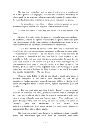 ~ 93 ~
E é por isso - eu acho - que eu agarrei seu braço e a puxei entre
as minhas pernas. Ela engasgou, mas ela não se afastou. Eu estava na
altura perfeita para sentar e chupar o mamilo através de sua camisa, e
foi o que fiz. Suas mãos seguraram meu cabelo enquanto ela gemia.
— Eu pensei que - você disse, — ela se contorcia quando eu mordi
suavemente para baixo e, em seguida, retomei minha sucção.
— Você está certa, — eu disse, recuando. — Eu não deveria fazer
isso.
O rosto dela caiu muito ligeiramente, mas ela balançou a cabeça,
se afastando, e então eu agarrei seus quadris e a puxei para baixo para
que ela montasse minha coxa, sua buceta imediatamente começando a
moer contra mim de uma forma adoravelmente necessitada.
— Eu não deveria te colocar sobre meu colo e espancar seu
traseiro por ser essa pequena puta descarada vindo aqui sem um sutiã,
— eu rosnei em seu ouvido. — Eu não deveria torcer cordas em torno de
seus pulsos e tornozelos até que sua buceta estar exposta e, em
seguida, te foder até que você não possa mais andar. Eu não deveria
virar você e foder o seu traseiro até que seus olhos lacrimejassem. Eu
não deveria te levar para o clube de stripper e te foder no quarto dos
fundos, de modo que você vai esquecer tudo sobre Sterling e o único
nome que você vai se lembrar de dizer é o meu. — eu mordi levemente
seu mamilo novamente. — Ou o de Deus.
Coloquei dois dedos no cós do seu short e puxei para baixo, o
elástico alongando e me dando uma espiada no que eu já
suspeitava. Havia o aumento suave de seu osso púbico, o clitóris visível
como um pequeno broto, a carne suave, apenas implorando para ser
tocado.
— Por que você veio aqui hoje à noite, Poppy? — eu perguntei
quando eu espalmei seu peito, gemendo baixinho com a sensação de
seu peso suportado na minha mão. Eu mantive minha outra mão onde
estava, ainda olhando para sua buceta nua. — Você realmente veio
pedir desculpas? Ou você veio aqui, no meio da noite, sem sutiã ou
calcinha, para me tentar? Isso é um pecado, você
sabe. Intencionalmente levar outra pessoa em uma ação culposa ou
pensamento. Não, não se afaste agora.
Ela começou a torcer para longe, e eu sabia que estava enviando
sinais tão misturados que eram além de confusos, eles eram
 