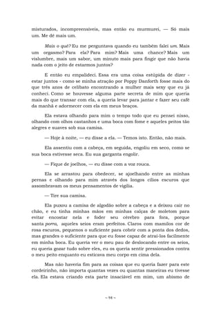 ~ 94 ~
misturados, incompreensíveis, mas então eu murmurei, — Só mais
um. Me dê mais um.
Mais o quê? Eu me perguntava quando eu também falei um. Mais
um orgasmo? Para ela? Para mim? Mais uma chance? Mais um
vislumbre, mais um sabor, um minuto mais para fingir que não havia
nada com o jeito de estarmos juntos?
E então eu empalideci. Essa era uma coisa estúpida de dizer -
estar juntos - como se minha atração por Poppy Danforth fosse mais do
que três anos de celibato encontrando a mulher mais sexy que eu já
conheci. Como se houvesse alguma parte secreta de mim que queria
mais do que transar com ela, a queria levar para jantar e fazer seu café
da manhã e adormecer com ela em meus braços.
Ela estava olhando para mim o tempo todo que eu pensei nisso,
olhando com olhos castanhos e uma boca com fome e aqueles peitos tão
alegres e suaves sob sua camisa.
— Hoje à noite, — eu disse a ela. — Temos isto. Então, não mais.
Ela assentiu com a cabeça, em seguida, engoliu em seco, como se
sua boca estivesse seca. Eu sua garganta engolir.
— Fique de joelhos, — eu disse com a voz rouca.
Ela se arrastou para obedecer, se ajoelhando entre as minhas
pernas e olhando para mim através dos longos cílios escuros que
assombravam os meus pensamentos de vigília.
— Tire sua camisa.
Ela puxou a camisa de algodão sobre a cabeça e a deixou cair no
chão, e eu tinha minhas mãos em minhas calças de moletom para
evitar encostar nela e foder seu cérebro para fora, porque
santa porra, aqueles seios eram perfeitos. Claros com mamilos cor de
rosa escuros, pequenos o suficiente para cobrir com a ponta dos dedos,
mas grandes o suficiente para que eu fosse capaz de atraí-los facilmente
em minha boca. Eu queria ver o meu pau de deslocando entre os seios,
eu queria gozar tudo sobre eles, eu os queria sentir pressionados contra
o meu peito enquanto eu esticava meu corpo em cima dela.
Mas não haveria fim para as coisas que eu queria fazer para este
cordeirinho, não importa quantas vezes ou quantas maneiras eu tivesse
ela. Ela estava criando esta parte insaciável em mim, um abismo de
 