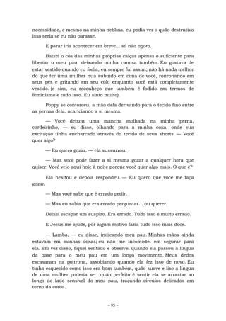 ~ 95 ~
necessidade, e mesmo na minha neblina, eu podia ver o quão destrutivo
isso seria se eu não parasse.
E parar iria acontecer em breve... só não agora.
Baixei o cós das minhas próprias calças apenas o suficiente para
libertar o meu pau, deixando minha camisa também. Eu gostava de
estar vestido quando eu fodia, eu sempre fui assim; não há nada melhor
do que ter uma mulher nua subindo em cima de você, ronronando em
seus pés e gritando em seu colo enquanto você está completamente
vestido. (e sim, eu reconheço que também é fodido em termos de
feminismo e tudo isso. Eu sinto muito).
Poppy se contorceu, a mão dela derivando para o tecido fino entre
as pernas dela, acariciando a si mesma.
— Você deixou uma mancha molhada na minha perna,
cordeirinho, — eu disse, olhando para a minha coxa, onde sua
excitação tinha encharcado através do tecido de seus shorts. — Você
quer algo?
— Eu quero gozar, — ela sussurrou.
— Mas você pode fazer a si mesma gozar a qualquer hora que
quiser. Você veio aqui hoje à noite porque você quer algo mais. O que é?
Ela hesitou e depois respondeu. — Eu quero que você me faça
gozar.
— Mas você sabe que é errado pedir.
— Mas eu sabia que era errado perguntar... ou querer.
Deixei escapar um suspiro. Era errado. Tudo isso é muito errado.
E Jesus me ajude, por algum motivo fazia tudo isso mais doce.
— Lamba, — eu disse, indicando meu pau. Minhas mãos ainda
estavam em minhas coxas; eu não me incomodei em segurar para
ela. Em vez disso, fiquei sentado e observei quando ela passou a língua
da base para o meu pau em um longo movimento. Meus dedos
escavaram na poltrona, assobiando quando ela fez isso de novo. Eu
tinha esquecido como isso era bom também, quão suave e liso a língua
de uma mulher poderia ser, quão perfeito é sentir ela se arrastar ao
longo do lado sensível do meu pau, traçando círculos delicados em
torno da coroa.
 