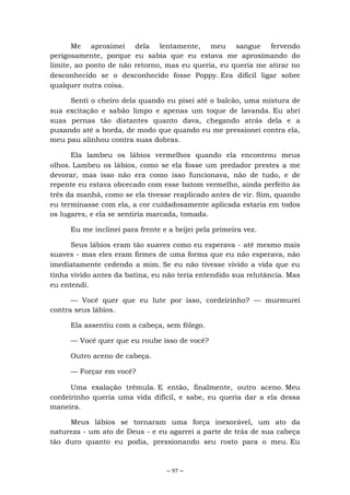 ~ 97 ~
Me aproximei dela lentamente, meu sangue fervendo
perigosamente, porque eu sabia que eu estava me aproximando do
limite, ao ponto de não retorno, mas eu queria, eu queria me atirar no
desconhecido se o desconhecido fosse Poppy. Era difícil ligar sobre
qualquer outra coisa.
Senti o cheiro dela quando eu pisei até o balcão, uma mistura de
sua excitação e sabão limpo e apenas um toque de lavanda. Eu abri
suas pernas tão distantes quanto dava, chegando atrás dela e a
puxando até a borda, de modo que quando eu me pressionei contra ela,
meu pau alinhou contra suas dobras.
Ela lambeu os lábios vermelhos quando ela encontrou meus
olhos. Lambeu os lábios, como se ela fosse um predador prestes a me
devorar, mas isso não era como isso funcionava, não de tudo, e de
repente eu estava obcecado com esse batom vermelho, ainda perfeito às
três da manhã, como se ela tivesse reaplicado antes de vir. Sim, quando
eu terminasse com ela, a cor cuidadosamente aplicada estaria em todos
os lugares, e ela se sentiria marcada, tomada.
Eu me inclinei para frente e a beijei pela primeira vez.
Seus lábios eram tão suaves como eu esperava - até mesmo mais
suaves - mas eles eram firmes de uma forma que eu não esperava, não
imediatamente cedendo a mim. Se eu não tivesse vivido a vida que eu
tinha vivido antes da batina, eu não teria entendido sua relutância. Mas
eu entendi.
— Você quer que eu lute por isso, cordeirinho? — murmurei
contra seus lábios.
Ela assentiu com a cabeça, sem fôlego.
— Você quer que eu roube isso de você?
Outro aceno de cabeça.
— Forçar em você?
Uma exalação trêmula. E então, finalmente, outro aceno. Meu
cordeirinho queria uma vida difícil, e sabe, eu queria dar a ela dessa
maneira.
Meus lábios se tornaram uma força inexorável, um ato da
natureza - um ato de Deus - e eu agarrei a parte de trás de sua cabeça
tão duro quanto eu podia, pressionando seu rosto para o meu. Eu
 