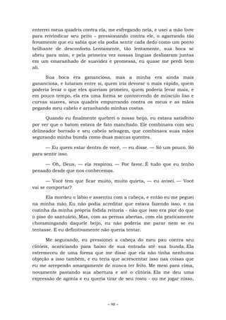 ~ 98 ~
enterrei meus quadris contra ela, me esfregando nela, e usei a mão livre
para reivindicar seu peito - pressionando contra ele, o agarrando tão
ferozmente que eu sabia que ela podia sentir cada dedo como um ponto
brilhante de desconforto. Lentamente, tão lentamente, sua boca se
abriu para mim, e pela primeira vez nossas línguas deslizaram juntas
em um emaranhado de suavidez e promessa, eu quase me perdi bem
ali.
Sua boca era gananciosa, mas a minha era ainda mais
gananciosa, e lutaram entre si, quem iria devorar o mais rápido, quem
poderia levar o que eles queriam primeiro, quem poderia levar mais, e
em pouco tempo, ela era uma forma se contorcendo de músculo liso e
curvas suaves, seus quadris empurrando contra os meus e as mãos
pegando meu cabelo e arranhando minhas costas.
Quando eu finalmente quebrei o nosso beijo, eu estava satisfeito
por ver que o batom estava de fato manchado. Ele combinava com seu
delineador borrado e seu cabelo selvagem, que combinava suas mãos
segurando minha bunda como duas marcas quentes.
— Eu quero estar dentro de você, — eu disse. — Só um pouco. Só
para sentir isso.
— Oh, Deus, — ela respirou. — Por favor. É tudo que eu tenho
pensado desde que nos conhecemos.
— Você tem que ficar muito, muito quieta, — eu avisei. — Você
vai se comportar?
Ela mordeu o lábio e assentiu com a cabeça, e então eu me peguei
na minha mão. Eu não podia acreditar que estava fazendo isso, e na
cozinha da minha própria fodida reitoria - não que isso era pior do que
o piso do santuário. Mas, com as pernas abertas, com ela praticamente
choramingando daquele beijo, eu não poderia me parar nem se eu
tentasse. E eu definitivamente não queria tentar.
Me segurando, eu pressionei a cabeça do meu pau contra seu
clitóris, acariciando para baixo de sua entrada até sua bunda. Ela
estremeceu de uma forma que me disse que ela não tinha nenhuma
objeção a isso também, e eu teria que acrescentar isso nas coisas que
eu me arrependo amargamente de nunca ter feito. Me mexi para cima,
novamente pastando sua abertura e até o clitóris. Ela me deu uma
expressão de agonia e eu queria tirar de seu rosto - ou me jogar nisso,
 