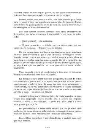 ~ 99 ~
tanto faz. Depois de mais alguns passes, eu não podia esperar mais, eu
tinha que fazer isso ou eu poderia realmente morrer no local.
Inclinei minha testa contra a dela, nós dois olhando para baixo
para ver como o meu pau pressionava contra ela e lentamente deslizei
para dentro. Eu parei quando a crista do meu pau estava dentro dela, e
então congelei, os músculos tremendo.
Nós dois apenas ficamos olhando, essa visão impossível: eu
dentro dela, um padre provando o fruto proibido e mal capaz de enfiar
tudo.
— Como se sente? — ela sussurrou.
— É uma sensação... — minha voz era pouco mais que um
suspiro neste momento. — É como estar no paraíso.
Ela era tão apertada, sua buceta apertando meu pau e não havia
palavras para descrever o que a pele molhada, escorregadia estava
fazendo comigo, porque era reescrever minha mente e minha alma, o
meu futuro e minha vida. Era uma sensação tão vil e primitiva, tão
deliciosa, que eu teria matado para sentir, eu iria matar alguém agora
se significava que eu poderia ter meu pau dentro desta mulher
novamente.
Uma polegada e meia de condenação, e tudo que eu conseguia
pensar era afundar cada vez mais no inferno.
Ela balançou para frente mais um pouquinho, incapaz de evitar,
esse cordeirinho ganancioso, e eu agarrei seu pescoço, minhas pernas
tremendo com o esforço para não gozar por esse único movimento. —
Fique parada, ou eu vou gozar antes de eu querer, e se isso acontecer,
então eu vou te por no meu joelho e bater em sua bunda até que você
aprenda a ouvir, — eu disse com firmeza.
A minha ordem teve o efeito previsível de enviar arrepios em seus
braços. Sua respiração estava soando alta e áspera na pequena
cozinha. — Porra, — ela sussurrou. — Porra. Eu - isto - esta é a coisa
mais quente que eu já fiz.
Foi possivelmente a coisa mais quente que eu já tinha feito
também, e eu tinha feito uma vida inteira de coisas quentes com muitas
mulheres quentes - mas nenhum delas tinha sido como Poppy.
Esses lábios vermelhos e pele clara. Porra, a mulher mais sexy
que eu já conheci.
 