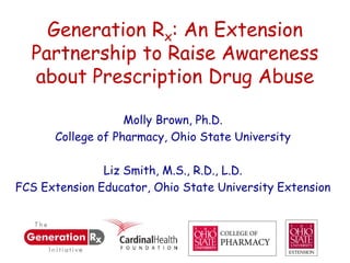 Generation Rx: An Extension
  Partnership to Raise Awareness
  about Prescription Drug Abuse

                   Molly Brown, Ph.D.
      College of Pharmacy, Ohio State University

               Liz Smith, M.S., R.D., L.D.
FCS Extension Educator, Ohio State University Extension
 