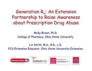 Generation Rx: An Extension
  Partnership to Raise Awareness
  about Prescription Drug Abuse

                   Molly Brown, Ph.D.
      College of Pharmacy, Ohio State University

               Liz Smith, M.S., R.D., L.D.
FCS Extension Educator, Ohio State University Extension
 