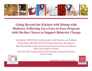 Going Beyond the Kitchen with Dining with
Diabetes: Following Up a Face-to-Face Program
with On-line Classes to Support Behavior Change
Dan Remley MSPH PhD, Field Specialist, Food Nutrition, and Wellness
Cheryl Spires MS, RD, SNAP-Ed Program Specialist, West Region
Barb Hennard MS, Family and Consumer Sciences Extension Educator,
Mercer and Auglaize Counties
Susan Zies MS, Family and Consumer Sciences Extension Educator,
Wood County
EMPOWERMENT THROUGH EDUCATION
 