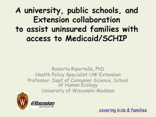 A university, public schools, and
     Extension collaboration
to assist uninsured families with
   access to Medicaid/SCHIP


              Roberta Riportella, PhD
      Health Policy Specialist UW Extension
   Professor, Dept of Consumer Science, School
                of Human Ecology
         University of Wisconsin-Madison



                                 covering kids & families
 