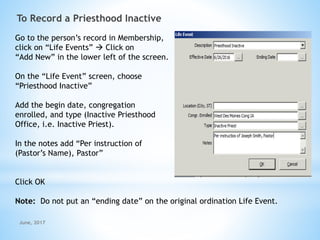 To Record a Priesthood Inactive
Go to the person’s record in Membership,
click on “Life Events”  Click on
“Add New” in the lower left of the screen.
On the “Life Event” screen, choose
“Priesthood Inactive”
Add the begin date, congregation
enrolled, and type (Inactive Priesthood
Office, i.e. Inactive Priest).
In the notes add “Per instruction of
(Pastor’s Name), Pastor”
Click OK
Note: Do not put an “ending date” on the original ordination Life Event.
June, 2017
 