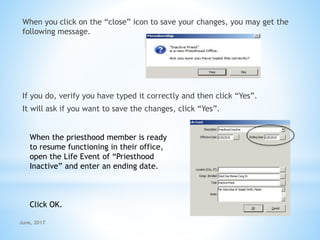 When you click on the “close” icon to save your changes, you may get the
following message.
If you do, verify you have typed it correctly and then click “Yes”.
It will ask if you want to save the changes, click “Yes”.
When the priesthood member is ready
to resume functioning in their office,
open the Life Event of “Priesthood
Inactive” and enter an ending date.
Click OK.
June, 2017
 