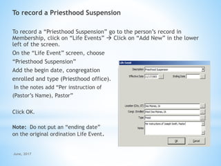 To record a Priesthood Suspension
To record a “Priesthood Suspension” go to the person’s record in
Membership, click on “Life Events”  Click on “Add New” in the lower
left of the screen.
On the “Life Event” screen, choose
“Priesthood Suspension”
Add the begin date, congregation
enrolled and type (Priesthood office).
In the notes add “Per instruction of
(Pastor’s Name), Pastor”
Click OK.
Note: Do not put an “ending date”
on the original ordination Life Event.
June, 2017
 